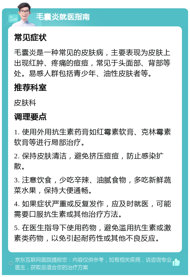 毛囊炎就医指南 常见症状 毛囊炎是一种常见的皮肤病，主要表现为皮肤上出现红肿、疼痛的痘痘，常见于头面部、背部等处。易感人群包括青少年、油性皮肤者等。 推荐科室 皮肤科 调理要点 1. 使用外用抗生素药膏如红霉素软膏、克林霉素软膏等进行局部治疗。 2. 保持皮肤清洁，避免挤压痘痘，防止感染扩散。 3. 注意饮食，少吃辛辣、油腻食物，多吃新鲜蔬菜水果，保持大便通畅。 4. 如果症状严重或反复发作，应及时就医，可能需要口服抗生素或其他治疗方法。 5. 在医生指导下使用药物，避免滥用抗生素或激素类药物，以免引起耐药性或其他不良反应。