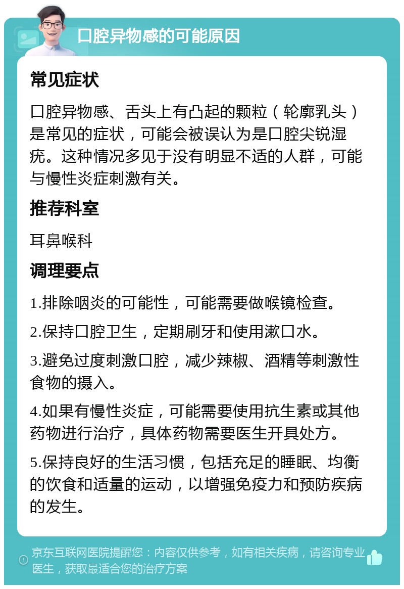 口腔异物感的可能原因 常见症状 口腔异物感、舌头上有凸起的颗粒（轮廓乳头）是常见的症状，可能会被误认为是口腔尖锐湿疣。这种情况多见于没有明显不适的人群，可能与慢性炎症刺激有关。 推荐科室 耳鼻喉科 调理要点 1.排除咽炎的可能性，可能需要做喉镜检查。 2.保持口腔卫生，定期刷牙和使用漱口水。 3.避免过度刺激口腔，减少辣椒、酒精等刺激性食物的摄入。 4.如果有慢性炎症，可能需要使用抗生素或其他药物进行治疗，具体药物需要医生开具处方。 5.保持良好的生活习惯，包括充足的睡眠、均衡的饮食和适量的运动，以增强免疫力和预防疾病的发生。