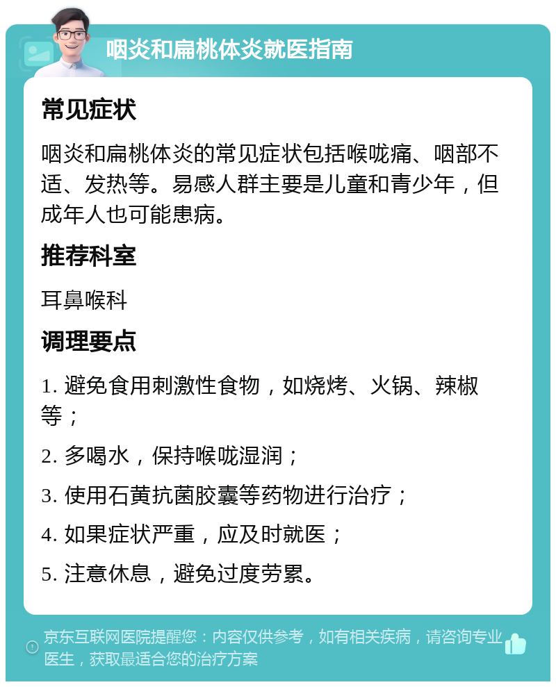 咽炎和扁桃体炎就医指南 常见症状 咽炎和扁桃体炎的常见症状包括喉咙痛、咽部不适、发热等。易感人群主要是儿童和青少年，但成年人也可能患病。 推荐科室 耳鼻喉科 调理要点 1. 避免食用刺激性食物，如烧烤、火锅、辣椒等； 2. 多喝水，保持喉咙湿润； 3. 使用石黄抗菌胶囊等药物进行治疗； 4. 如果症状严重，应及时就医； 5. 注意休息，避免过度劳累。