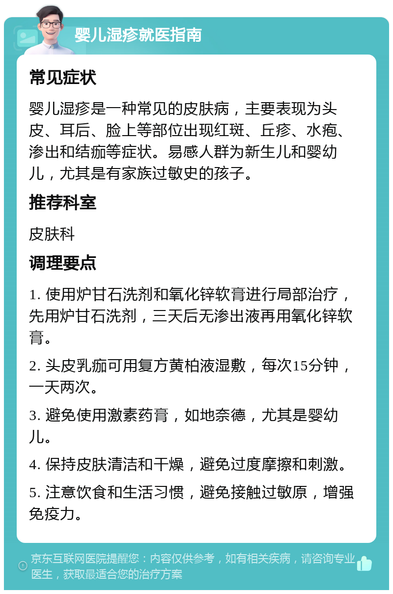 婴儿湿疹就医指南 常见症状 婴儿湿疹是一种常见的皮肤病，主要表现为头皮、耳后、脸上等部位出现红斑、丘疹、水疱、渗出和结痂等症状。易感人群为新生儿和婴幼儿，尤其是有家族过敏史的孩子。 推荐科室 皮肤科 调理要点 1. 使用炉甘石洗剂和氧化锌软膏进行局部治疗，先用炉甘石洗剂，三天后无渗出液再用氧化锌软膏。 2. 头皮乳痂可用复方黄柏液湿敷，每次15分钟，一天两次。 3. 避免使用激素药膏，如地奈德，尤其是婴幼儿。 4. 保持皮肤清洁和干燥，避免过度摩擦和刺激。 5. 注意饮食和生活习惯，避免接触过敏原，增强免疫力。