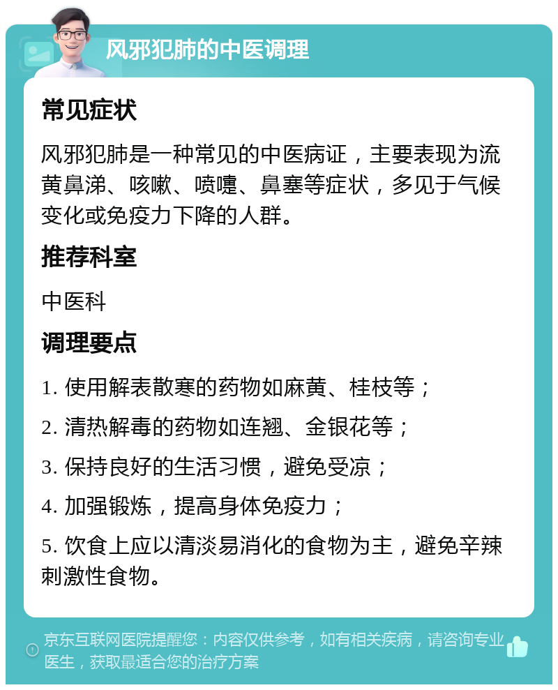 风邪犯肺的中医调理 常见症状 风邪犯肺是一种常见的中医病证，主要表现为流黄鼻涕、咳嗽、喷嚏、鼻塞等症状，多见于气候变化或免疫力下降的人群。 推荐科室 中医科 调理要点 1. 使用解表散寒的药物如麻黄、桂枝等； 2. 清热解毒的药物如连翘、金银花等； 3. 保持良好的生活习惯，避免受凉； 4. 加强锻炼，提高身体免疫力； 5. 饮食上应以清淡易消化的食物为主，避免辛辣刺激性食物。