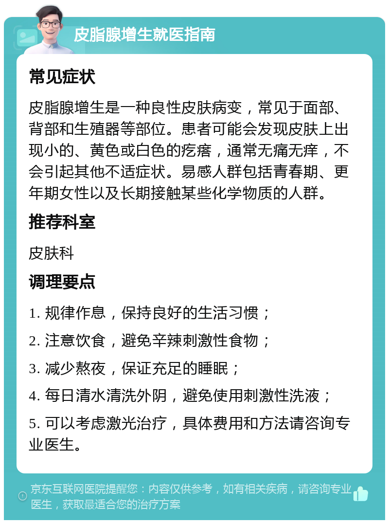 皮脂腺增生就医指南 常见症状 皮脂腺增生是一种良性皮肤病变，常见于面部、背部和生殖器等部位。患者可能会发现皮肤上出现小的、黄色或白色的疙瘩，通常无痛无痒，不会引起其他不适症状。易感人群包括青春期、更年期女性以及长期接触某些化学物质的人群。 推荐科室 皮肤科 调理要点 1. 规律作息，保持良好的生活习惯； 2. 注意饮食，避免辛辣刺激性食物； 3. 减少熬夜，保证充足的睡眠； 4. 每日清水清洗外阴，避免使用刺激性洗液； 5. 可以考虑激光治疗，具体费用和方法请咨询专业医生。