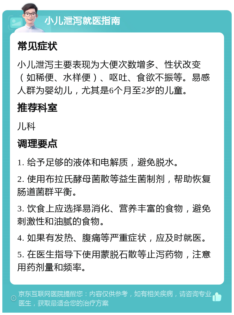 小儿泄泻就医指南 常见症状 小儿泄泻主要表现为大便次数增多、性状改变（如稀便、水样便）、呕吐、食欲不振等。易感人群为婴幼儿，尤其是6个月至2岁的儿童。 推荐科室 儿科 调理要点 1. 给予足够的液体和电解质，避免脱水。 2. 使用布拉氏酵母菌散等益生菌制剂，帮助恢复肠道菌群平衡。 3. 饮食上应选择易消化、营养丰富的食物，避免刺激性和油腻的食物。 4. 如果有发热、腹痛等严重症状，应及时就医。 5. 在医生指导下使用蒙脱石散等止泻药物，注意用药剂量和频率。