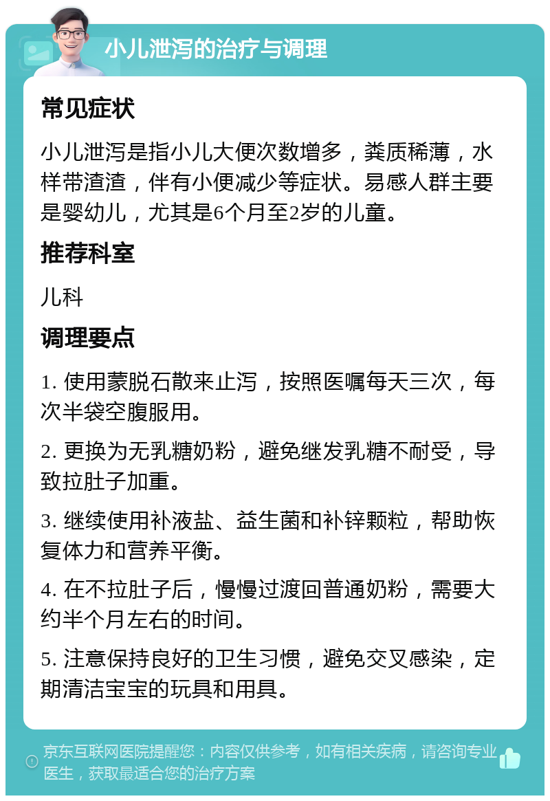 小儿泄泻的治疗与调理 常见症状 小儿泄泻是指小儿大便次数增多，粪质稀薄，水样带渣渣，伴有小便减少等症状。易感人群主要是婴幼儿，尤其是6个月至2岁的儿童。 推荐科室 儿科 调理要点 1. 使用蒙脱石散来止泻，按照医嘱每天三次，每次半袋空腹服用。 2. 更换为无乳糖奶粉，避免继发乳糖不耐受，导致拉肚子加重。 3. 继续使用补液盐、益生菌和补锌颗粒，帮助恢复体力和营养平衡。 4. 在不拉肚子后，慢慢过渡回普通奶粉，需要大约半个月左右的时间。 5. 注意保持良好的卫生习惯，避免交叉感染，定期清洁宝宝的玩具和用具。