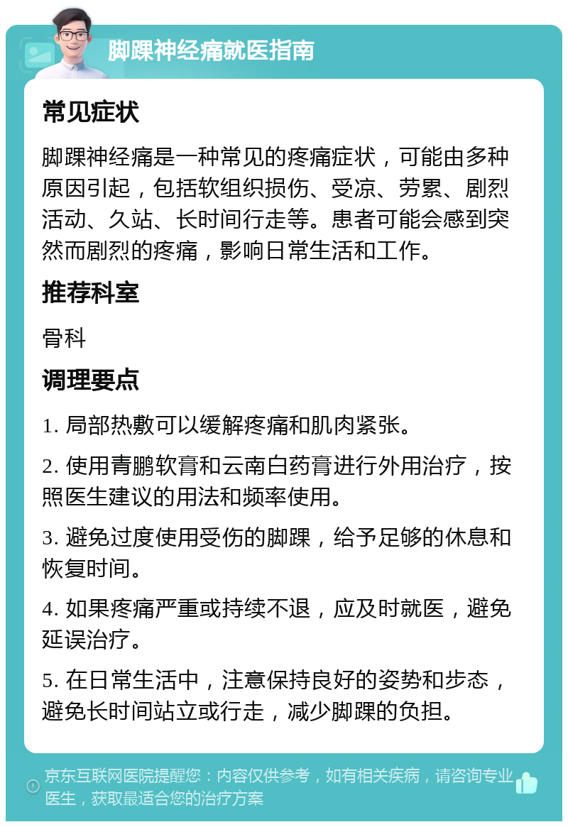 脚踝神经痛就医指南 常见症状 脚踝神经痛是一种常见的疼痛症状，可能由多种原因引起，包括软组织损伤、受凉、劳累、剧烈活动、久站、长时间行走等。患者可能会感到突然而剧烈的疼痛，影响日常生活和工作。 推荐科室 骨科 调理要点 1. 局部热敷可以缓解疼痛和肌肉紧张。 2. 使用青鹏软膏和云南白药膏进行外用治疗，按照医生建议的用法和频率使用。 3. 避免过度使用受伤的脚踝，给予足够的休息和恢复时间。 4. 如果疼痛严重或持续不退，应及时就医，避免延误治疗。 5. 在日常生活中，注意保持良好的姿势和步态，避免长时间站立或行走，减少脚踝的负担。