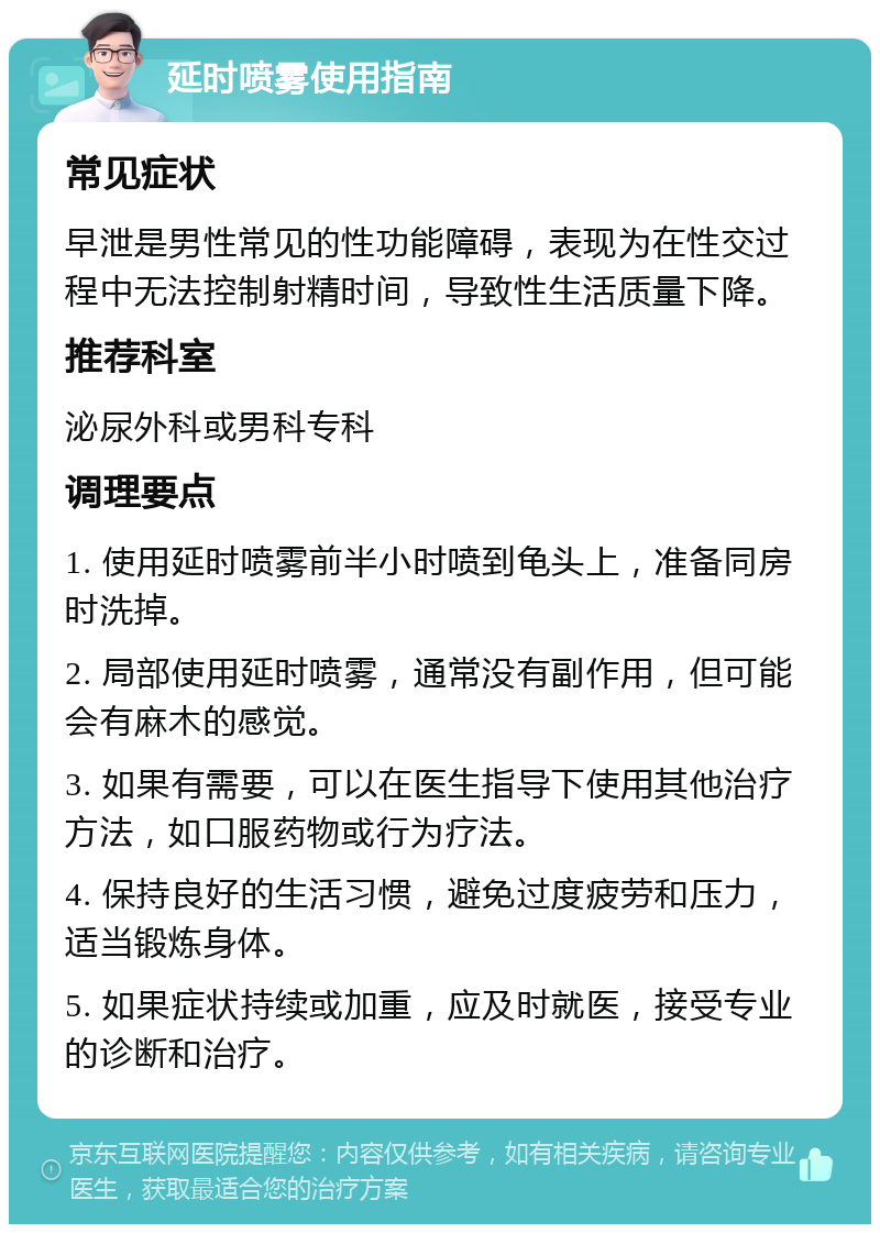 延时喷雾使用指南 常见症状 早泄是男性常见的性功能障碍，表现为在性交过程中无法控制射精时间，导致性生活质量下降。 推荐科室 泌尿外科或男科专科 调理要点 1. 使用延时喷雾前半小时喷到龟头上，准备同房时洗掉。 2. 局部使用延时喷雾，通常没有副作用，但可能会有麻木的感觉。 3. 如果有需要，可以在医生指导下使用其他治疗方法，如口服药物或行为疗法。 4. 保持良好的生活习惯，避免过度疲劳和压力，适当锻炼身体。 5. 如果症状持续或加重，应及时就医，接受专业的诊断和治疗。