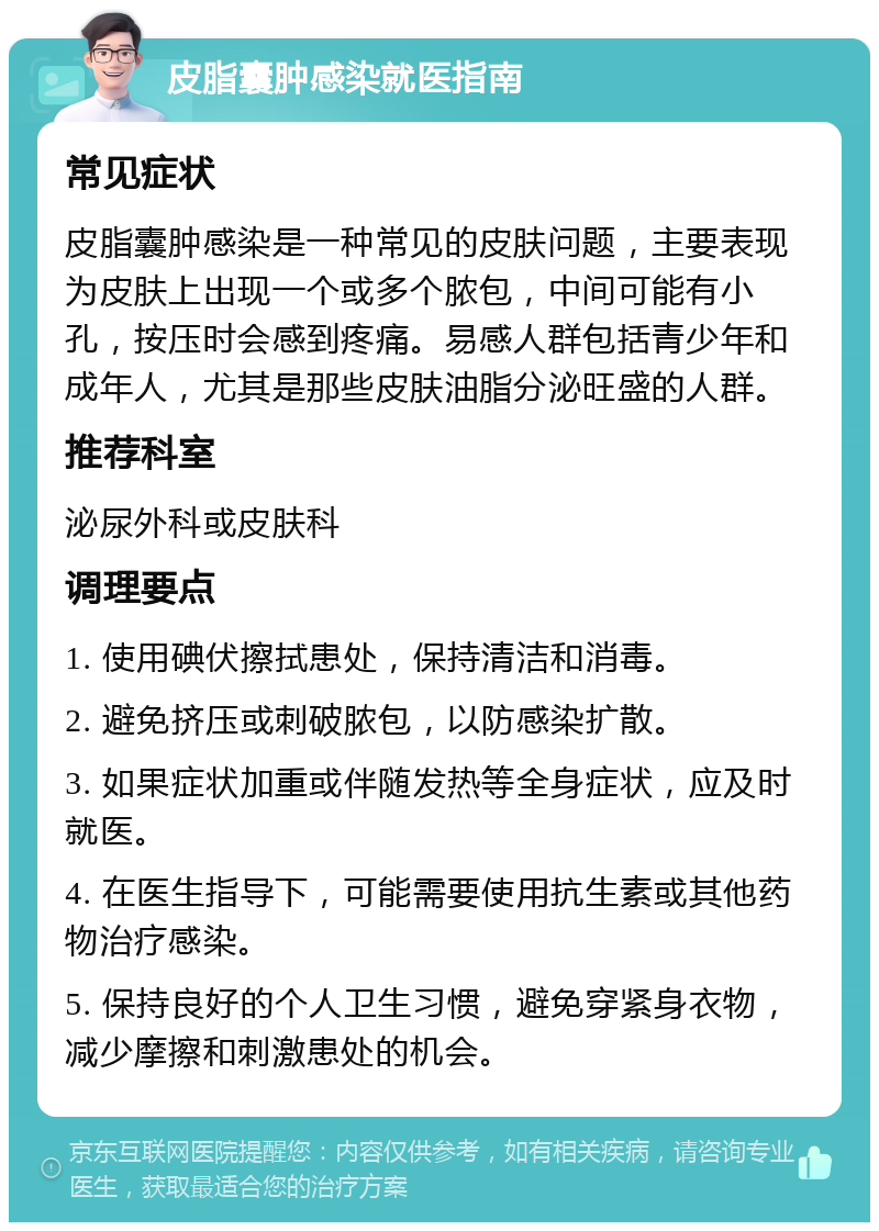 皮脂囊肿感染就医指南 常见症状 皮脂囊肿感染是一种常见的皮肤问题，主要表现为皮肤上出现一个或多个脓包，中间可能有小孔，按压时会感到疼痛。易感人群包括青少年和成年人，尤其是那些皮肤油脂分泌旺盛的人群。 推荐科室 泌尿外科或皮肤科 调理要点 1. 使用碘伏擦拭患处，保持清洁和消毒。 2. 避免挤压或刺破脓包，以防感染扩散。 3. 如果症状加重或伴随发热等全身症状，应及时就医。 4. 在医生指导下，可能需要使用抗生素或其他药物治疗感染。 5. 保持良好的个人卫生习惯，避免穿紧身衣物，减少摩擦和刺激患处的机会。