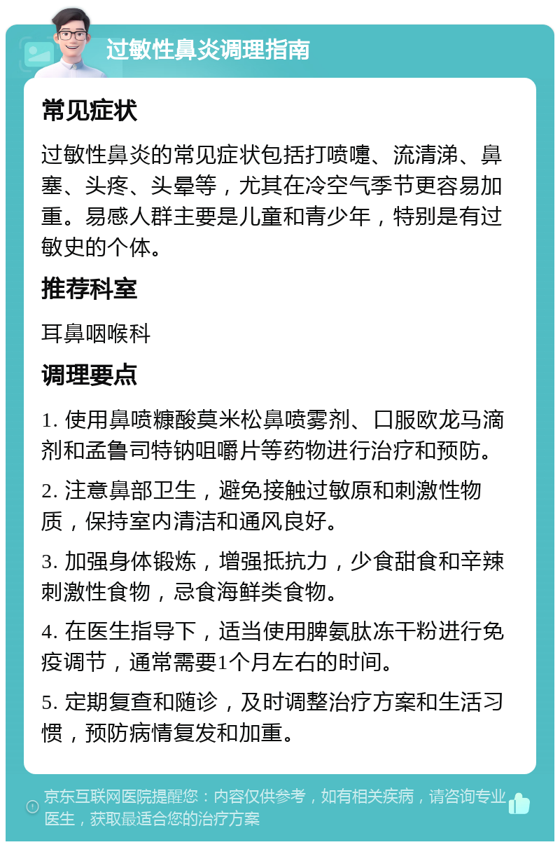 过敏性鼻炎调理指南 常见症状 过敏性鼻炎的常见症状包括打喷嚏、流清涕、鼻塞、头疼、头晕等，尤其在冷空气季节更容易加重。易感人群主要是儿童和青少年，特别是有过敏史的个体。 推荐科室 耳鼻咽喉科 调理要点 1. 使用鼻喷糠酸莫米松鼻喷雾剂、口服欧龙马滴剂和孟鲁司特钠咀嚼片等药物进行治疗和预防。 2. 注意鼻部卫生，避免接触过敏原和刺激性物质，保持室内清洁和通风良好。 3. 加强身体锻炼，增强抵抗力，少食甜食和辛辣刺激性食物，忌食海鲜类食物。 4. 在医生指导下，适当使用脾氨肽冻干粉进行免疫调节，通常需要1个月左右的时间。 5. 定期复查和随诊，及时调整治疗方案和生活习惯，预防病情复发和加重。