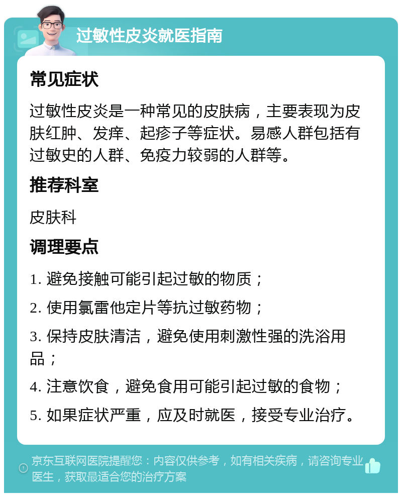 过敏性皮炎就医指南 常见症状 过敏性皮炎是一种常见的皮肤病，主要表现为皮肤红肿、发痒、起疹子等症状。易感人群包括有过敏史的人群、免疫力较弱的人群等。 推荐科室 皮肤科 调理要点 1. 避免接触可能引起过敏的物质； 2. 使用氯雷他定片等抗过敏药物； 3. 保持皮肤清洁，避免使用刺激性强的洗浴用品； 4. 注意饮食，避免食用可能引起过敏的食物； 5. 如果症状严重，应及时就医，接受专业治疗。