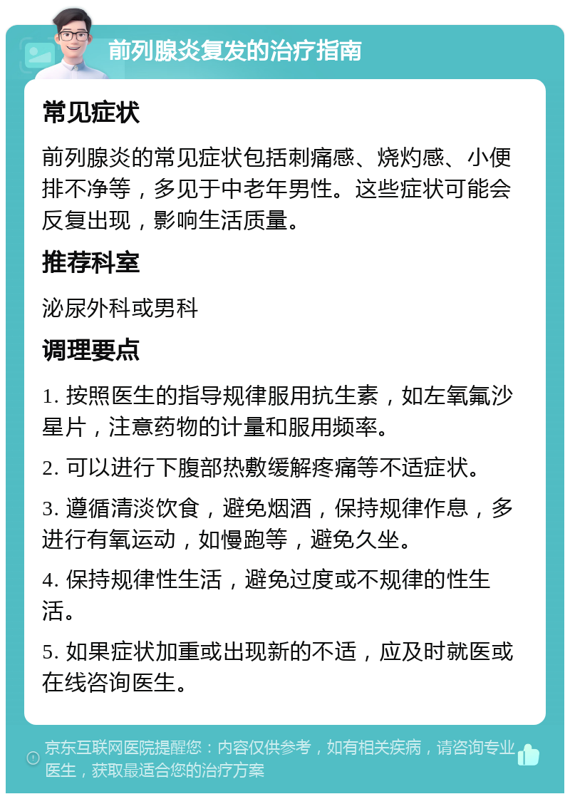 前列腺炎复发的治疗指南 常见症状 前列腺炎的常见症状包括刺痛感、烧灼感、小便排不净等，多见于中老年男性。这些症状可能会反复出现，影响生活质量。 推荐科室 泌尿外科或男科 调理要点 1. 按照医生的指导规律服用抗生素，如左氧氟沙星片，注意药物的计量和服用频率。 2. 可以进行下腹部热敷缓解疼痛等不适症状。 3. 遵循清淡饮食，避免烟酒，保持规律作息，多进行有氧运动，如慢跑等，避免久坐。 4. 保持规律性生活，避免过度或不规律的性生活。 5. 如果症状加重或出现新的不适，应及时就医或在线咨询医生。