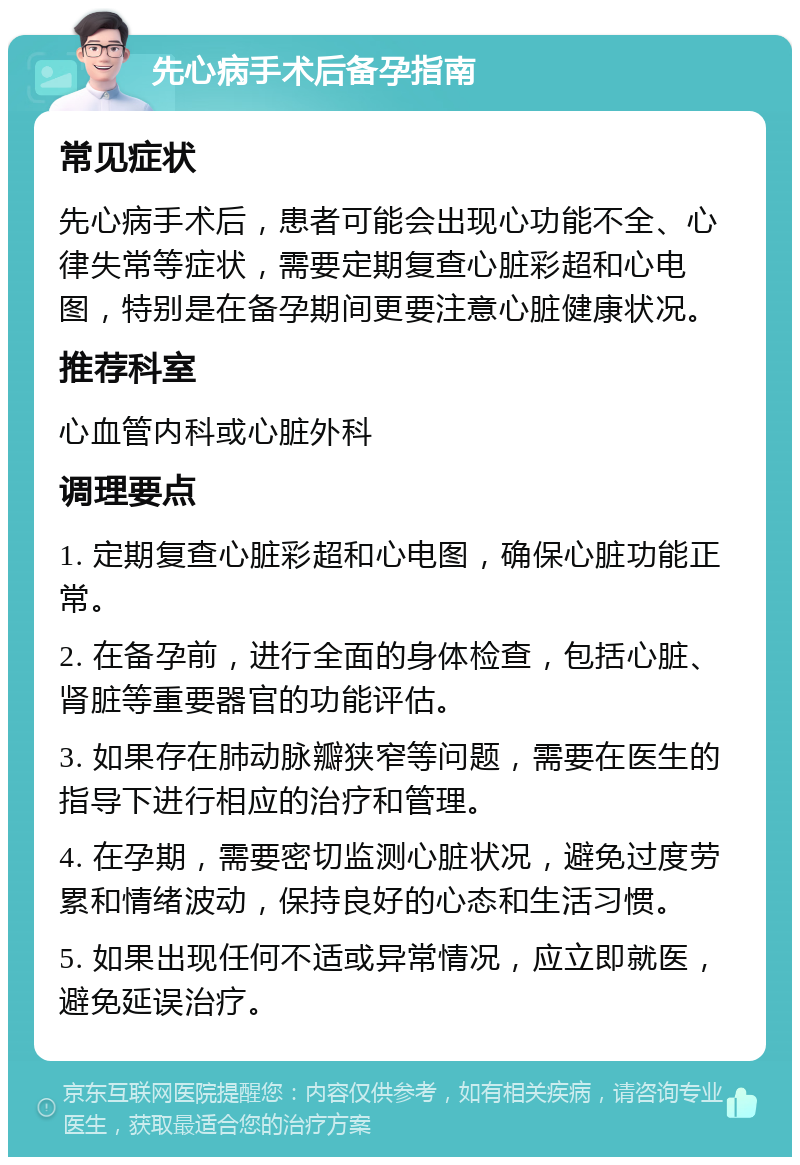 先心病手术后备孕指南 常见症状 先心病手术后，患者可能会出现心功能不全、心律失常等症状，需要定期复查心脏彩超和心电图，特别是在备孕期间更要注意心脏健康状况。 推荐科室 心血管内科或心脏外科 调理要点 1. 定期复查心脏彩超和心电图，确保心脏功能正常。 2. 在备孕前，进行全面的身体检查，包括心脏、肾脏等重要器官的功能评估。 3. 如果存在肺动脉瓣狭窄等问题，需要在医生的指导下进行相应的治疗和管理。 4. 在孕期，需要密切监测心脏状况，避免过度劳累和情绪波动，保持良好的心态和生活习惯。 5. 如果出现任何不适或异常情况，应立即就医，避免延误治疗。