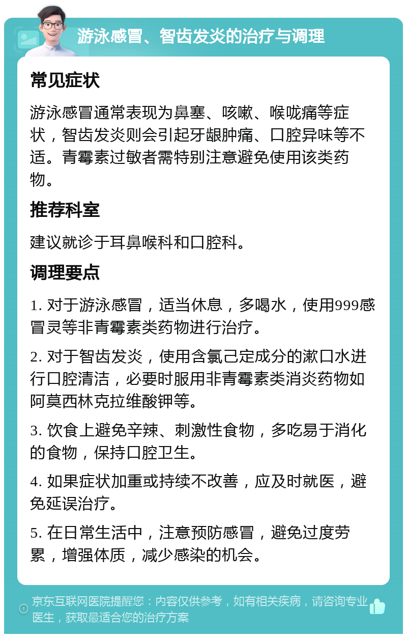 游泳感冒、智齿发炎的治疗与调理 常见症状 游泳感冒通常表现为鼻塞、咳嗽、喉咙痛等症状，智齿发炎则会引起牙龈肿痛、口腔异味等不适。青霉素过敏者需特别注意避免使用该类药物。 推荐科室 建议就诊于耳鼻喉科和口腔科。 调理要点 1. 对于游泳感冒，适当休息，多喝水，使用999感冒灵等非青霉素类药物进行治疗。 2. 对于智齿发炎，使用含氯己定成分的漱口水进行口腔清洁，必要时服用非青霉素类消炎药物如阿莫西林克拉维酸钾等。 3. 饮食上避免辛辣、刺激性食物，多吃易于消化的食物，保持口腔卫生。 4. 如果症状加重或持续不改善，应及时就医，避免延误治疗。 5. 在日常生活中，注意预防感冒，避免过度劳累，增强体质，减少感染的机会。