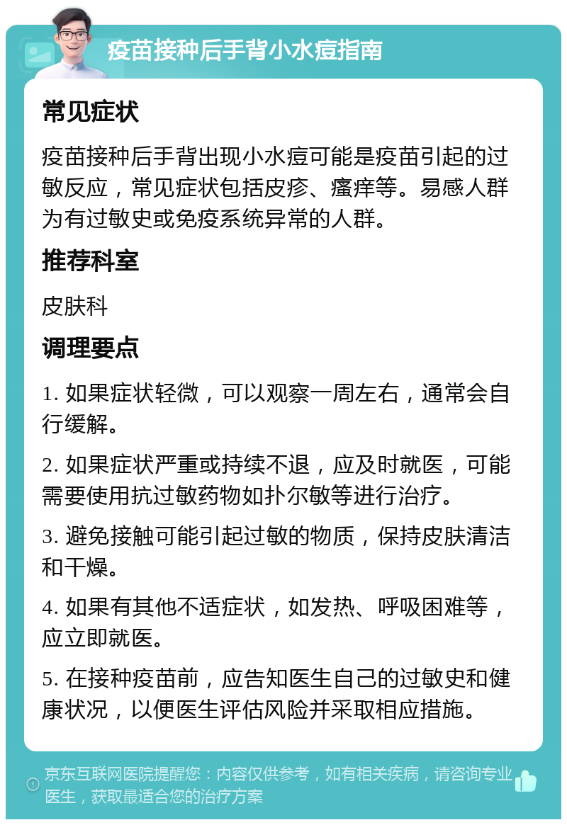 疫苗接种后手背小水痘指南 常见症状 疫苗接种后手背出现小水痘可能是疫苗引起的过敏反应，常见症状包括皮疹、瘙痒等。易感人群为有过敏史或免疫系统异常的人群。 推荐科室 皮肤科 调理要点 1. 如果症状轻微，可以观察一周左右，通常会自行缓解。 2. 如果症状严重或持续不退，应及时就医，可能需要使用抗过敏药物如扑尔敏等进行治疗。 3. 避免接触可能引起过敏的物质，保持皮肤清洁和干燥。 4. 如果有其他不适症状，如发热、呼吸困难等，应立即就医。 5. 在接种疫苗前，应告知医生自己的过敏史和健康状况，以便医生评估风险并采取相应措施。