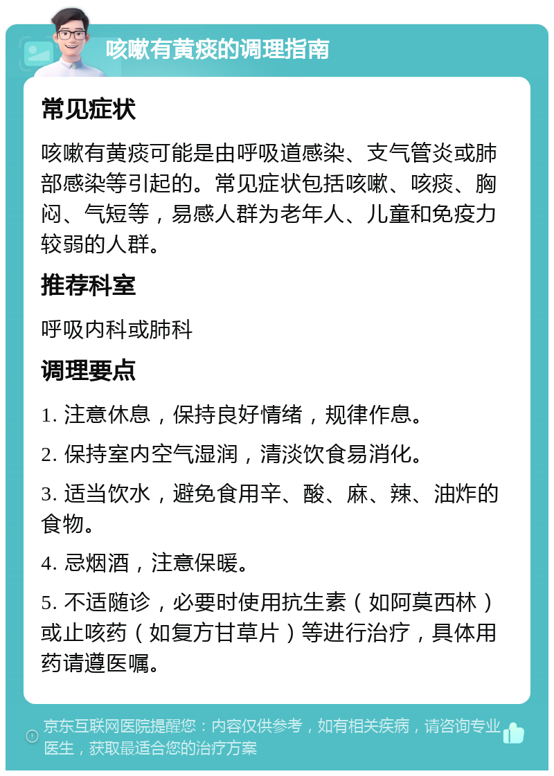 咳嗽有黄痰的调理指南 常见症状 咳嗽有黄痰可能是由呼吸道感染、支气管炎或肺部感染等引起的。常见症状包括咳嗽、咳痰、胸闷、气短等，易感人群为老年人、儿童和免疫力较弱的人群。 推荐科室 呼吸内科或肺科 调理要点 1. 注意休息，保持良好情绪，规律作息。 2. 保持室内空气湿润，清淡饮食易消化。 3. 适当饮水，避免食用辛、酸、麻、辣、油炸的食物。 4. 忌烟酒，注意保暖。 5. 不适随诊，必要时使用抗生素（如阿莫西林）或止咳药（如复方甘草片）等进行治疗，具体用药请遵医嘱。