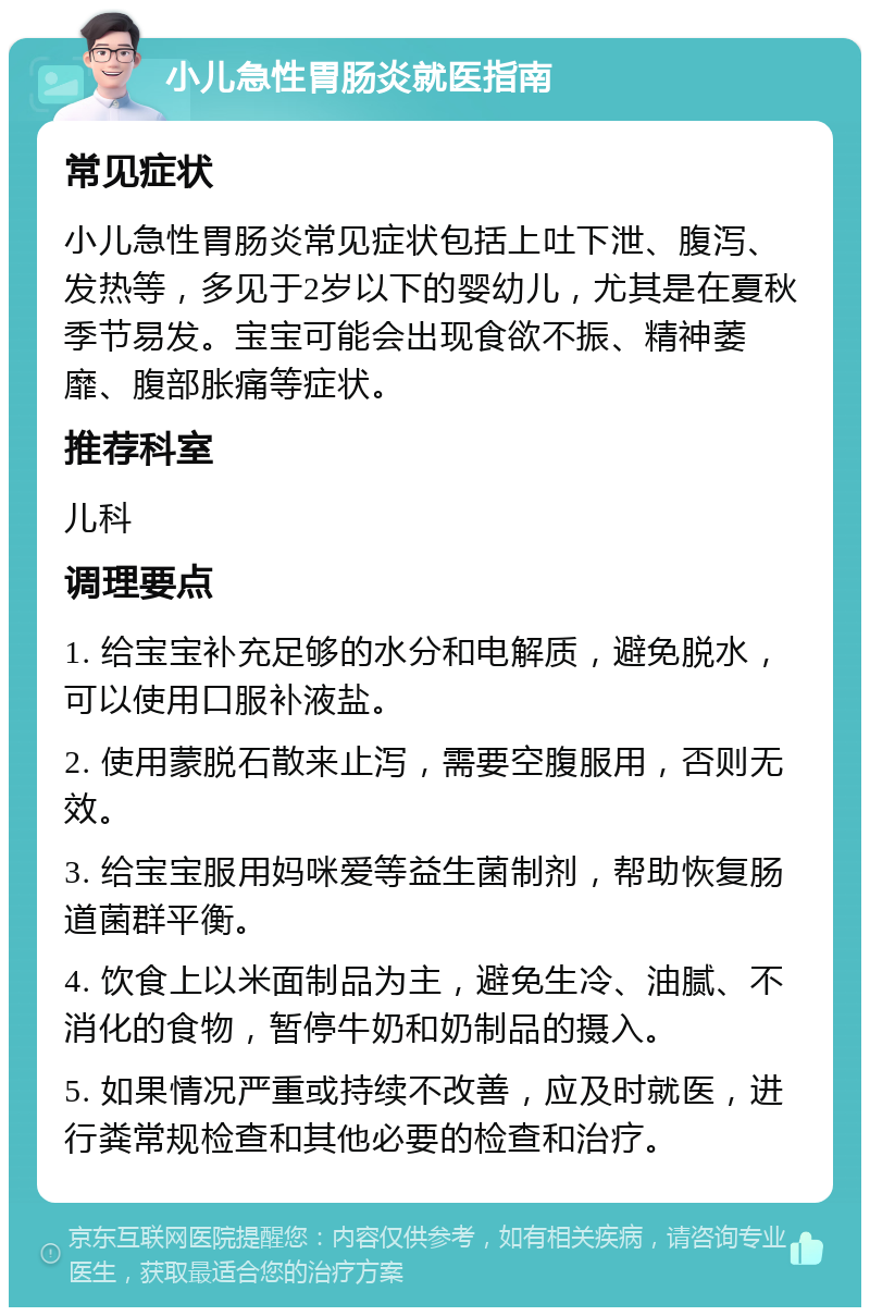 小儿急性胃肠炎就医指南 常见症状 小儿急性胃肠炎常见症状包括上吐下泄、腹泻、发热等，多见于2岁以下的婴幼儿，尤其是在夏秋季节易发。宝宝可能会出现食欲不振、精神萎靡、腹部胀痛等症状。 推荐科室 儿科 调理要点 1. 给宝宝补充足够的水分和电解质，避免脱水，可以使用口服补液盐。 2. 使用蒙脱石散来止泻，需要空腹服用，否则无效。 3. 给宝宝服用妈咪爱等益生菌制剂，帮助恢复肠道菌群平衡。 4. 饮食上以米面制品为主，避免生冷、油腻、不消化的食物，暂停牛奶和奶制品的摄入。 5. 如果情况严重或持续不改善，应及时就医，进行粪常规检查和其他必要的检查和治疗。