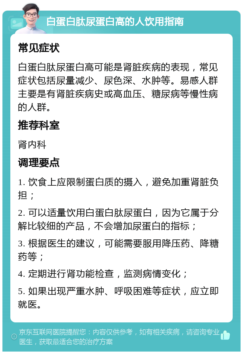 白蛋白肽尿蛋白高的人饮用指南 常见症状 白蛋白肽尿蛋白高可能是肾脏疾病的表现，常见症状包括尿量减少、尿色深、水肿等。易感人群主要是有肾脏疾病史或高血压、糖尿病等慢性病的人群。 推荐科室 肾内科 调理要点 1. 饮食上应限制蛋白质的摄入，避免加重肾脏负担； 2. 可以适量饮用白蛋白肽尿蛋白，因为它属于分解比较细的产品，不会增加尿蛋白的指标； 3. 根据医生的建议，可能需要服用降压药、降糖药等； 4. 定期进行肾功能检查，监测病情变化； 5. 如果出现严重水肿、呼吸困难等症状，应立即就医。