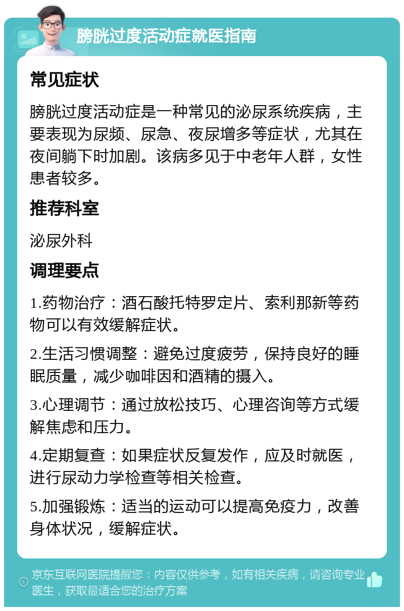 膀胱过度活动症就医指南 常见症状 膀胱过度活动症是一种常见的泌尿系统疾病，主要表现为尿频、尿急、夜尿增多等症状，尤其在夜间躺下时加剧。该病多见于中老年人群，女性患者较多。 推荐科室 泌尿外科 调理要点 1.药物治疗：酒石酸托特罗定片、索利那新等药物可以有效缓解症状。 2.生活习惯调整：避免过度疲劳，保持良好的睡眠质量，减少咖啡因和酒精的摄入。 3.心理调节：通过放松技巧、心理咨询等方式缓解焦虑和压力。 4.定期复查：如果症状反复发作，应及时就医，进行尿动力学检查等相关检查。 5.加强锻炼：适当的运动可以提高免疫力，改善身体状况，缓解症状。