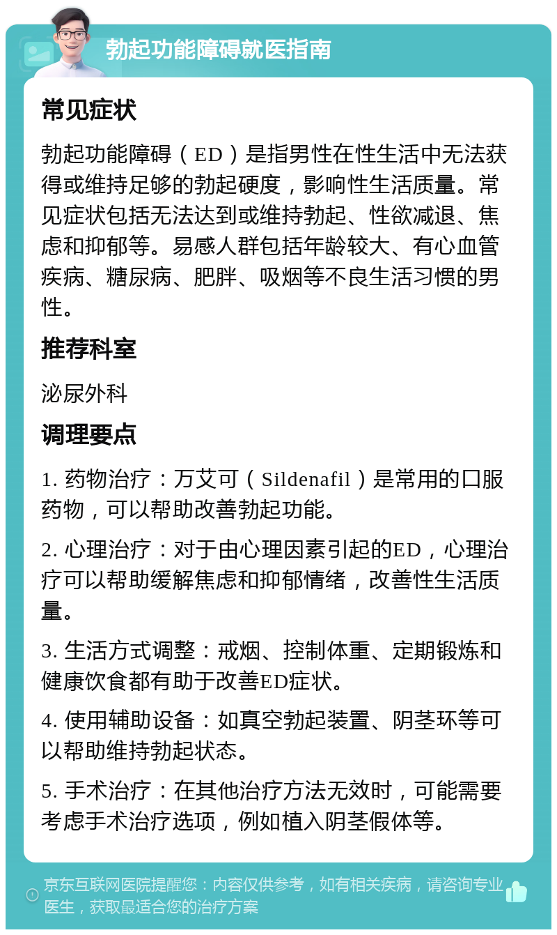 勃起功能障碍就医指南 常见症状 勃起功能障碍（ED）是指男性在性生活中无法获得或维持足够的勃起硬度，影响性生活质量。常见症状包括无法达到或维持勃起、性欲减退、焦虑和抑郁等。易感人群包括年龄较大、有心血管疾病、糖尿病、肥胖、吸烟等不良生活习惯的男性。 推荐科室 泌尿外科 调理要点 1. 药物治疗：万艾可（Sildenafil）是常用的口服药物，可以帮助改善勃起功能。 2. 心理治疗：对于由心理因素引起的ED，心理治疗可以帮助缓解焦虑和抑郁情绪，改善性生活质量。 3. 生活方式调整：戒烟、控制体重、定期锻炼和健康饮食都有助于改善ED症状。 4. 使用辅助设备：如真空勃起装置、阴茎环等可以帮助维持勃起状态。 5. 手术治疗：在其他治疗方法无效时，可能需要考虑手术治疗选项，例如植入阴茎假体等。