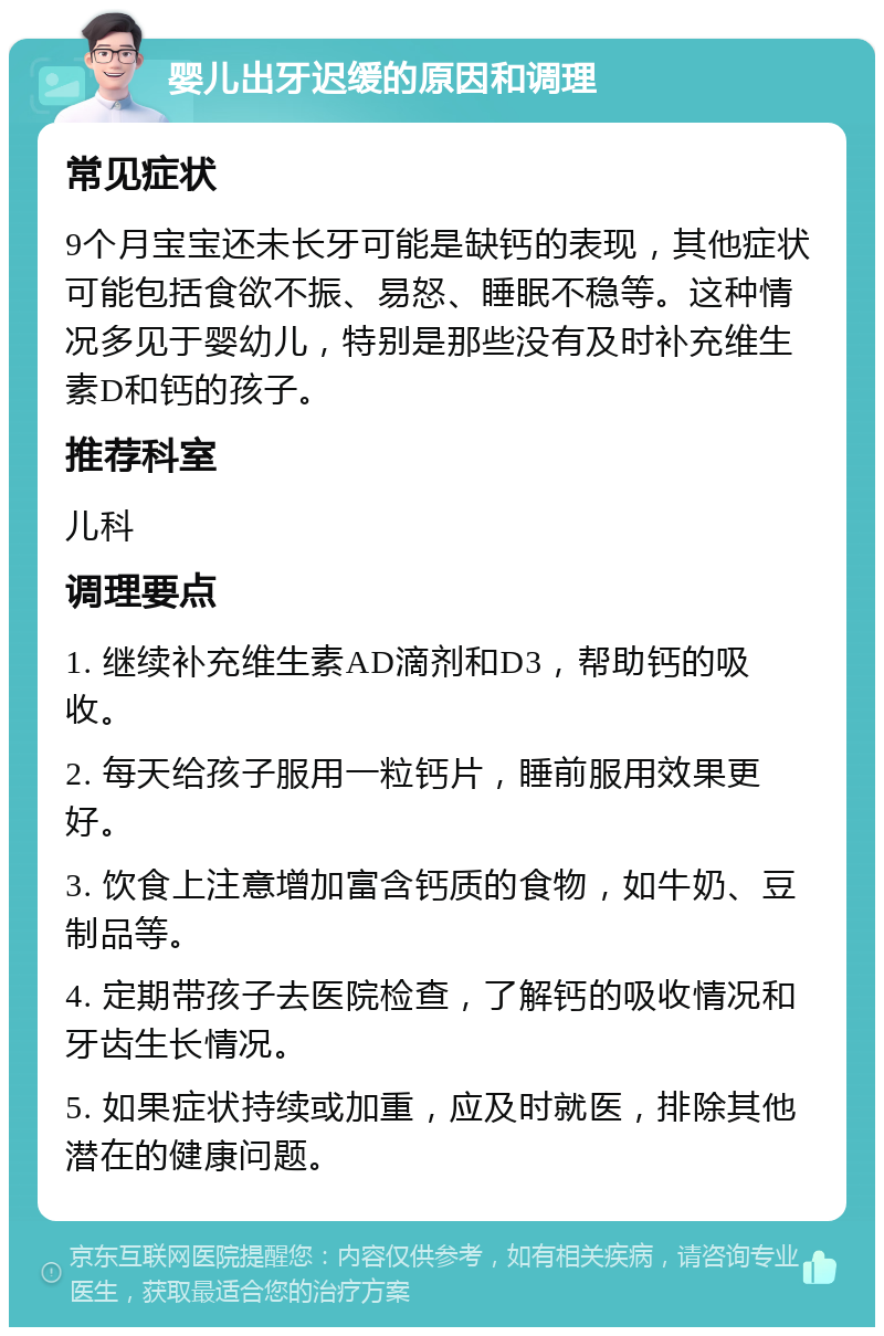 婴儿出牙迟缓的原因和调理 常见症状 9个月宝宝还未长牙可能是缺钙的表现，其他症状可能包括食欲不振、易怒、睡眠不稳等。这种情况多见于婴幼儿，特别是那些没有及时补充维生素D和钙的孩子。 推荐科室 儿科 调理要点 1. 继续补充维生素AD滴剂和D3，帮助钙的吸收。 2. 每天给孩子服用一粒钙片，睡前服用效果更好。 3. 饮食上注意增加富含钙质的食物，如牛奶、豆制品等。 4. 定期带孩子去医院检查，了解钙的吸收情况和牙齿生长情况。 5. 如果症状持续或加重，应及时就医，排除其他潜在的健康问题。