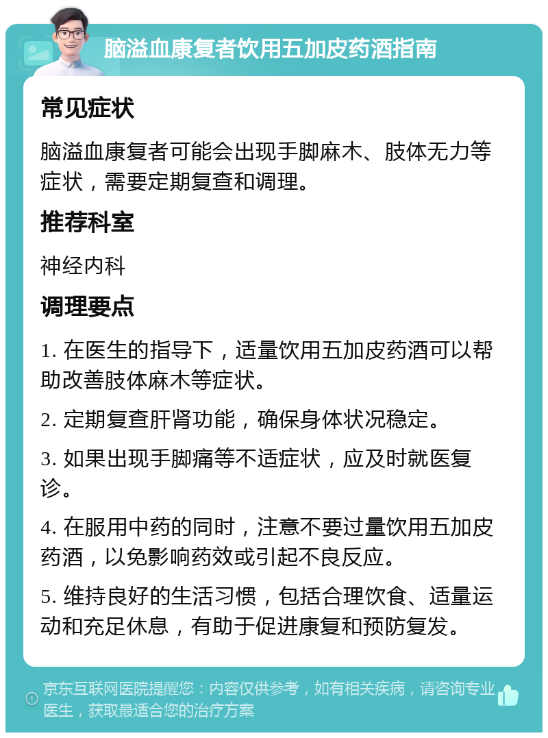 脑溢血康复者饮用五加皮药酒指南 常见症状 脑溢血康复者可能会出现手脚麻木、肢体无力等症状，需要定期复查和调理。 推荐科室 神经内科 调理要点 1. 在医生的指导下，适量饮用五加皮药酒可以帮助改善肢体麻木等症状。 2. 定期复查肝肾功能，确保身体状况稳定。 3. 如果出现手脚痛等不适症状，应及时就医复诊。 4. 在服用中药的同时，注意不要过量饮用五加皮药酒，以免影响药效或引起不良反应。 5. 维持良好的生活习惯，包括合理饮食、适量运动和充足休息，有助于促进康复和预防复发。