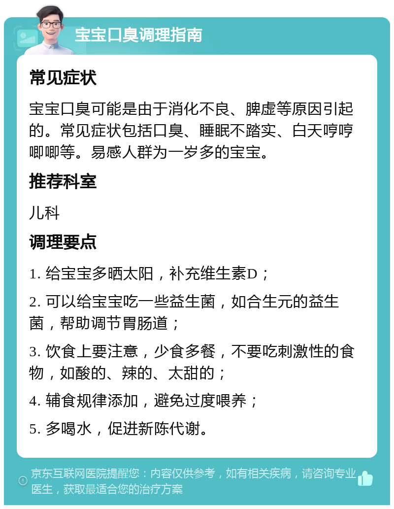 宝宝口臭调理指南 常见症状 宝宝口臭可能是由于消化不良、脾虚等原因引起的。常见症状包括口臭、睡眠不踏实、白天哼哼唧唧等。易感人群为一岁多的宝宝。 推荐科室 儿科 调理要点 1. 给宝宝多晒太阳，补充维生素D； 2. 可以给宝宝吃一些益生菌，如合生元的益生菌，帮助调节胃肠道； 3. 饮食上要注意，少食多餐，不要吃刺激性的食物，如酸的、辣的、太甜的； 4. 辅食规律添加，避免过度喂养； 5. 多喝水，促进新陈代谢。