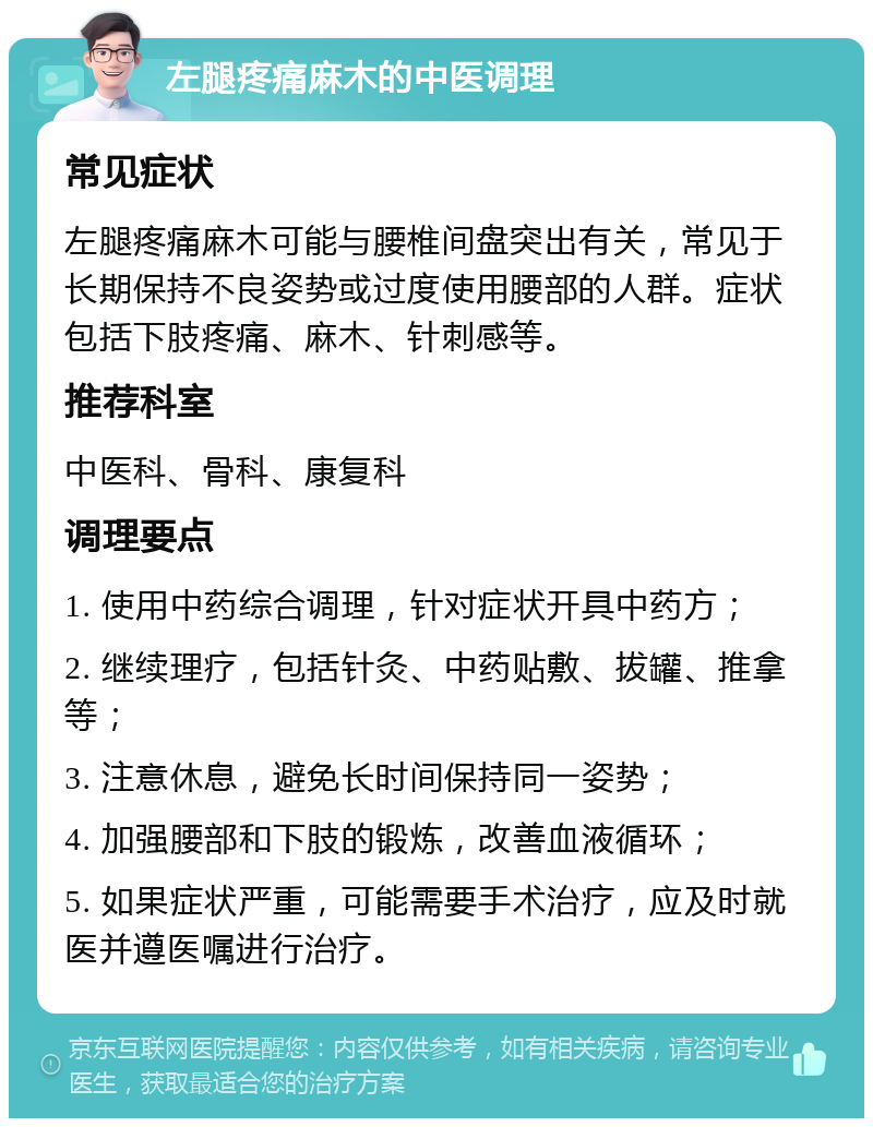 左腿疼痛麻木的中医调理 常见症状 左腿疼痛麻木可能与腰椎间盘突出有关，常见于长期保持不良姿势或过度使用腰部的人群。症状包括下肢疼痛、麻木、针刺感等。 推荐科室 中医科、骨科、康复科 调理要点 1. 使用中药综合调理，针对症状开具中药方； 2. 继续理疗，包括针灸、中药贴敷、拔罐、推拿等； 3. 注意休息，避免长时间保持同一姿势； 4. 加强腰部和下肢的锻炼，改善血液循环； 5. 如果症状严重，可能需要手术治疗，应及时就医并遵医嘱进行治疗。