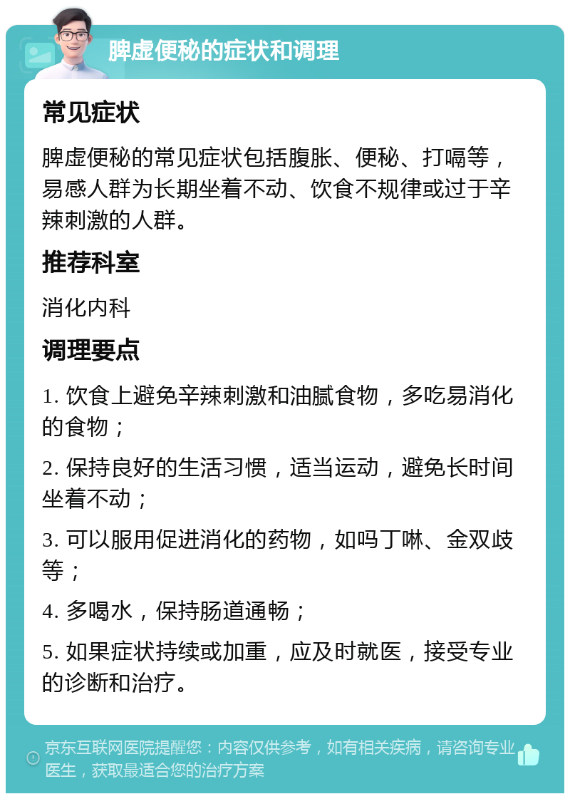 脾虚便秘的症状和调理 常见症状 脾虚便秘的常见症状包括腹胀、便秘、打嗝等，易感人群为长期坐着不动、饮食不规律或过于辛辣刺激的人群。 推荐科室 消化内科 调理要点 1. 饮食上避免辛辣刺激和油腻食物，多吃易消化的食物； 2. 保持良好的生活习惯，适当运动，避免长时间坐着不动； 3. 可以服用促进消化的药物，如吗丁啉、金双歧等； 4. 多喝水，保持肠道通畅； 5. 如果症状持续或加重，应及时就医，接受专业的诊断和治疗。