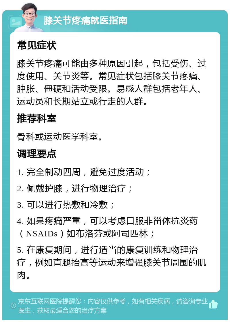 膝关节疼痛就医指南 常见症状 膝关节疼痛可能由多种原因引起，包括受伤、过度使用、关节炎等。常见症状包括膝关节疼痛、肿胀、僵硬和活动受限。易感人群包括老年人、运动员和长期站立或行走的人群。 推荐科室 骨科或运动医学科室。 调理要点 1. 完全制动四周，避免过度活动； 2. 佩戴护膝，进行物理治疗； 3. 可以进行热敷和冷敷； 4. 如果疼痛严重，可以考虑口服非甾体抗炎药（NSAIDs）如布洛芬或阿司匹林； 5. 在康复期间，进行适当的康复训练和物理治疗，例如直腿抬高等运动来增强膝关节周围的肌肉。