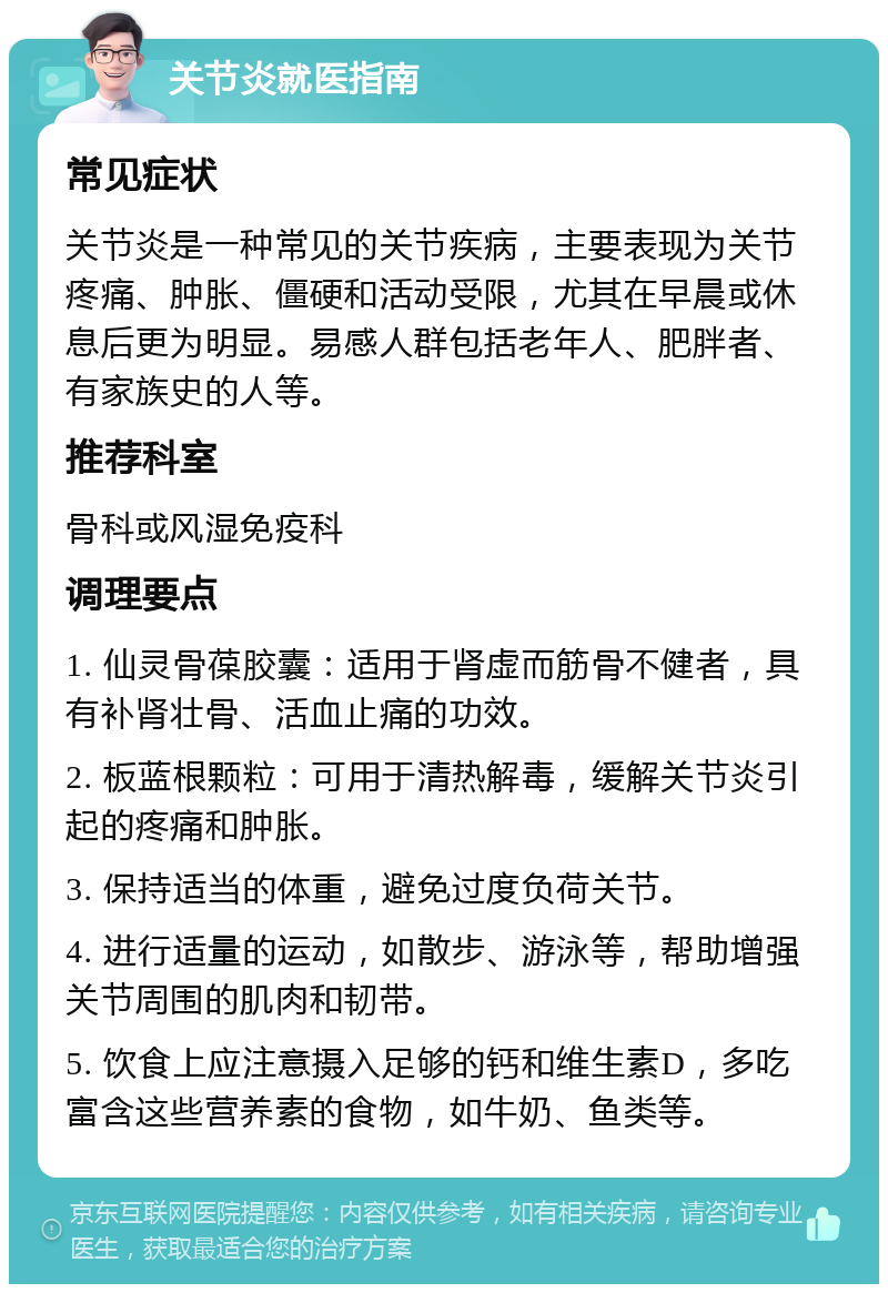 关节炎就医指南 常见症状 关节炎是一种常见的关节疾病，主要表现为关节疼痛、肿胀、僵硬和活动受限，尤其在早晨或休息后更为明显。易感人群包括老年人、肥胖者、有家族史的人等。 推荐科室 骨科或风湿免疫科 调理要点 1. 仙灵骨葆胶囊：适用于肾虚而筋骨不健者，具有补肾壮骨、活血止痛的功效。 2. 板蓝根颗粒：可用于清热解毒，缓解关节炎引起的疼痛和肿胀。 3. 保持适当的体重，避免过度负荷关节。 4. 进行适量的运动，如散步、游泳等，帮助增强关节周围的肌肉和韧带。 5. 饮食上应注意摄入足够的钙和维生素D，多吃富含这些营养素的食物，如牛奶、鱼类等。