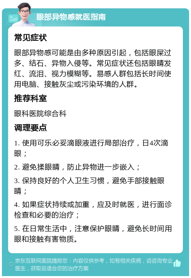 眼部异物感就医指南 常见症状 眼部异物感可能是由多种原因引起，包括眼屎过多、结石、异物入侵等。常见症状还包括眼睛发红、流泪、视力模糊等。易感人群包括长时间使用电脑、接触灰尘或污染环境的人群。 推荐科室 眼科医院综合科 调理要点 1. 使用可乐必妥滴眼液进行局部治疗，日4次滴眼； 2. 避免揉眼睛，防止异物进一步嵌入； 3. 保持良好的个人卫生习惯，避免手部接触眼睛； 4. 如果症状持续或加重，应及时就医，进行面诊检查和必要的治疗； 5. 在日常生活中，注意保护眼睛，避免长时间用眼和接触有害物质。