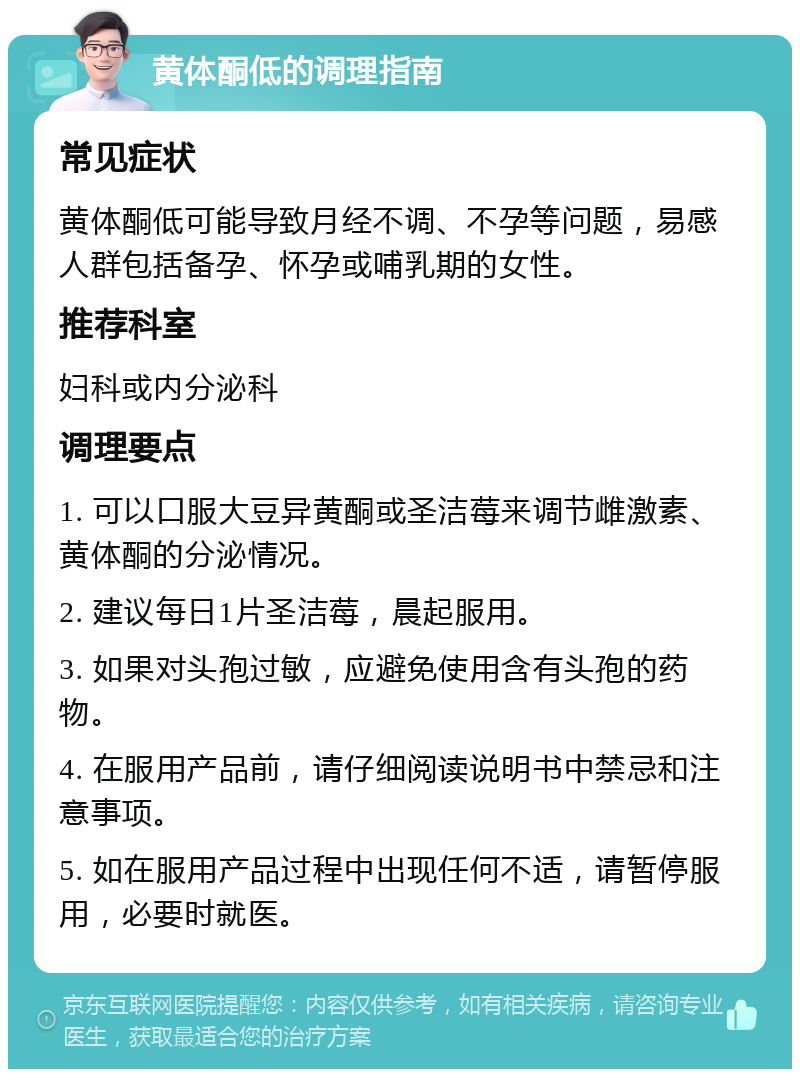 黄体酮低的调理指南 常见症状 黄体酮低可能导致月经不调、不孕等问题，易感人群包括备孕、怀孕或哺乳期的女性。 推荐科室 妇科或内分泌科 调理要点 1. 可以口服大豆异黄酮或圣洁莓来调节雌激素、黄体酮的分泌情况。 2. 建议每日1片圣洁莓，晨起服用。 3. 如果对头孢过敏，应避免使用含有头孢的药物。 4. 在服用产品前，请仔细阅读说明书中禁忌和注意事项。 5. 如在服用产品过程中出现任何不适，请暂停服用，必要时就医。