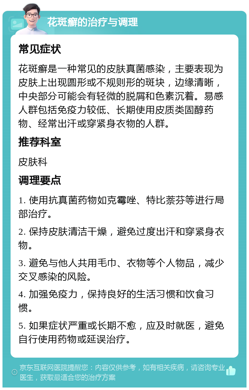 花斑癣的治疗与调理 常见症状 花斑癣是一种常见的皮肤真菌感染，主要表现为皮肤上出现圆形或不规则形的斑块，边缘清晰，中央部分可能会有轻微的脱屑和色素沉着。易感人群包括免疫力较低、长期使用皮质类固醇药物、经常出汗或穿紧身衣物的人群。 推荐科室 皮肤科 调理要点 1. 使用抗真菌药物如克霉唑、特比萘芬等进行局部治疗。 2. 保持皮肤清洁干燥，避免过度出汗和穿紧身衣物。 3. 避免与他人共用毛巾、衣物等个人物品，减少交叉感染的风险。 4. 加强免疫力，保持良好的生活习惯和饮食习惯。 5. 如果症状严重或长期不愈，应及时就医，避免自行使用药物或延误治疗。