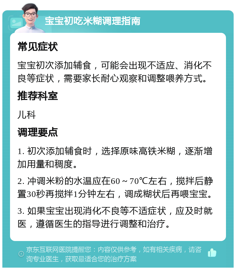 宝宝初吃米糊调理指南 常见症状 宝宝初次添加辅食，可能会出现不适应、消化不良等症状，需要家长耐心观察和调整喂养方式。 推荐科室 儿科 调理要点 1. 初次添加辅食时，选择原味高铁米糊，逐渐增加用量和稠度。 2. 冲调米粉的水温应在60～70℃左右，搅拌后静置30秒再搅拌1分钟左右，调成糊状后再喂宝宝。 3. 如果宝宝出现消化不良等不适症状，应及时就医，遵循医生的指导进行调整和治疗。