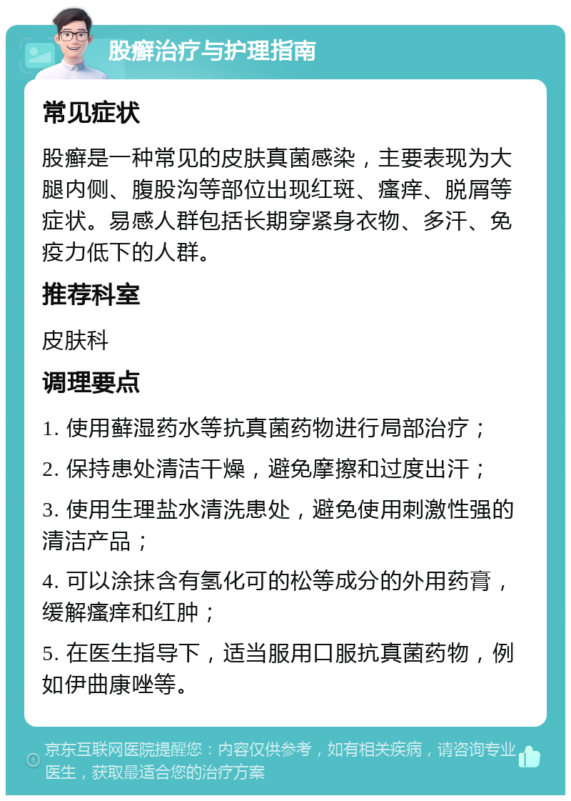 股癣治疗与护理指南 常见症状 股癣是一种常见的皮肤真菌感染，主要表现为大腿内侧、腹股沟等部位出现红斑、瘙痒、脱屑等症状。易感人群包括长期穿紧身衣物、多汗、免疫力低下的人群。 推荐科室 皮肤科 调理要点 1. 使用藓湿药水等抗真菌药物进行局部治疗； 2. 保持患处清洁干燥，避免摩擦和过度出汗； 3. 使用生理盐水清洗患处，避免使用刺激性强的清洁产品； 4. 可以涂抹含有氢化可的松等成分的外用药膏，缓解瘙痒和红肿； 5. 在医生指导下，适当服用口服抗真菌药物，例如伊曲康唑等。