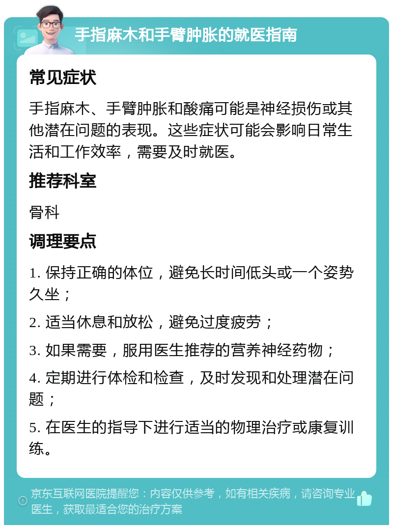 手指麻木和手臂肿胀的就医指南 常见症状 手指麻木、手臂肿胀和酸痛可能是神经损伤或其他潜在问题的表现。这些症状可能会影响日常生活和工作效率，需要及时就医。 推荐科室 骨科 调理要点 1. 保持正确的体位，避免长时间低头或一个姿势久坐； 2. 适当休息和放松，避免过度疲劳； 3. 如果需要，服用医生推荐的营养神经药物； 4. 定期进行体检和检查，及时发现和处理潜在问题； 5. 在医生的指导下进行适当的物理治疗或康复训练。