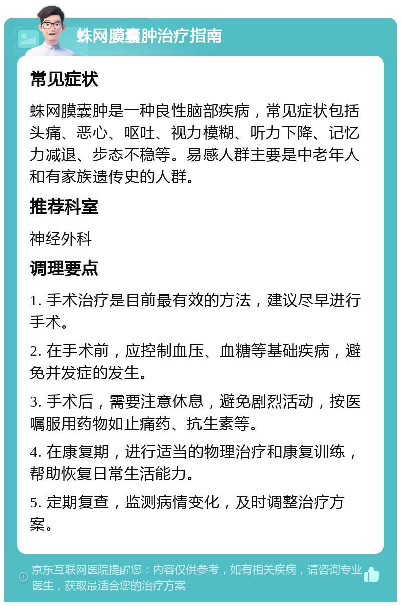 蛛网膜囊肿治疗指南 常见症状 蛛网膜囊肿是一种良性脑部疾病，常见症状包括头痛、恶心、呕吐、视力模糊、听力下降、记忆力减退、步态不稳等。易感人群主要是中老年人和有家族遗传史的人群。 推荐科室 神经外科 调理要点 1. 手术治疗是目前最有效的方法，建议尽早进行手术。 2. 在手术前，应控制血压、血糖等基础疾病，避免并发症的发生。 3. 手术后，需要注意休息，避免剧烈活动，按医嘱服用药物如止痛药、抗生素等。 4. 在康复期，进行适当的物理治疗和康复训练，帮助恢复日常生活能力。 5. 定期复查，监测病情变化，及时调整治疗方案。