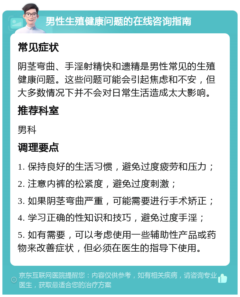 男性生殖健康问题的在线咨询指南 常见症状 阴茎弯曲、手淫射精快和遗精是男性常见的生殖健康问题。这些问题可能会引起焦虑和不安，但大多数情况下并不会对日常生活造成太大影响。 推荐科室 男科 调理要点 1. 保持良好的生活习惯，避免过度疲劳和压力； 2. 注意内裤的松紧度，避免过度刺激； 3. 如果阴茎弯曲严重，可能需要进行手术矫正； 4. 学习正确的性知识和技巧，避免过度手淫； 5. 如有需要，可以考虑使用一些辅助性产品或药物来改善症状，但必须在医生的指导下使用。