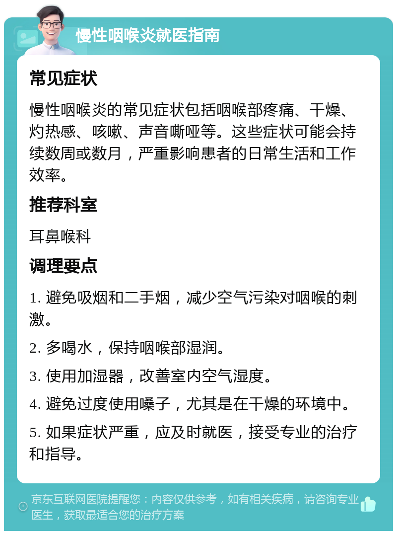 慢性咽喉炎就医指南 常见症状 慢性咽喉炎的常见症状包括咽喉部疼痛、干燥、灼热感、咳嗽、声音嘶哑等。这些症状可能会持续数周或数月，严重影响患者的日常生活和工作效率。 推荐科室 耳鼻喉科 调理要点 1. 避免吸烟和二手烟，减少空气污染对咽喉的刺激。 2. 多喝水，保持咽喉部湿润。 3. 使用加湿器，改善室内空气湿度。 4. 避免过度使用嗓子，尤其是在干燥的环境中。 5. 如果症状严重，应及时就医，接受专业的治疗和指导。