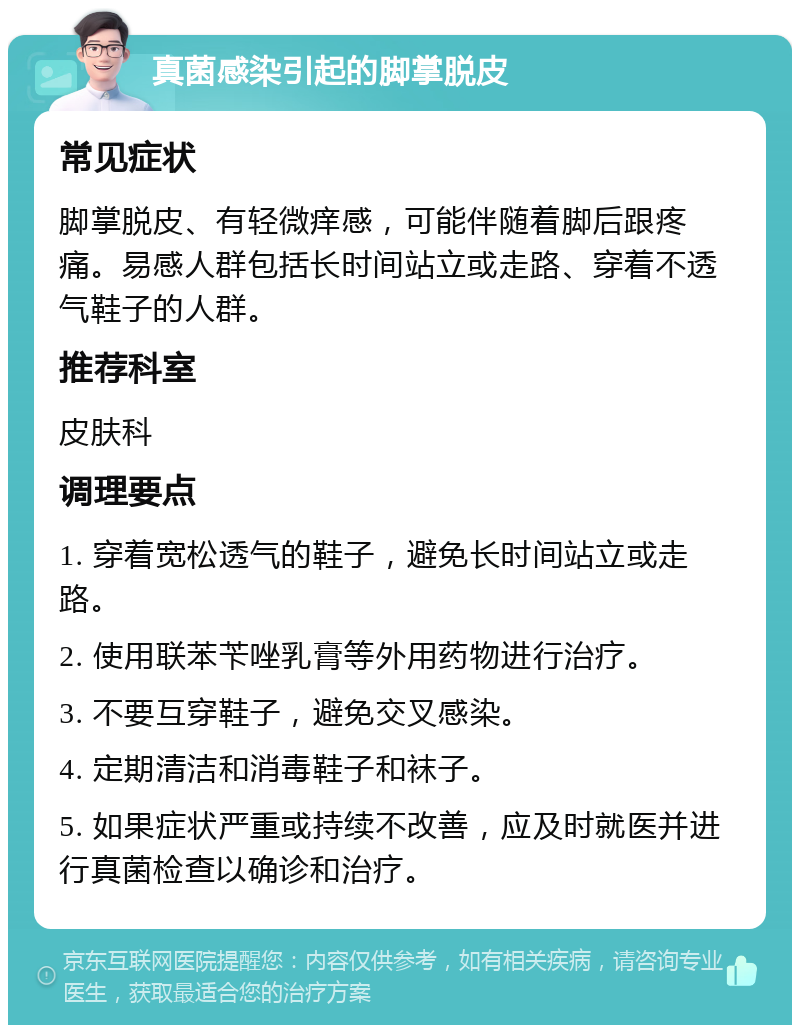 真菌感染引起的脚掌脱皮 常见症状 脚掌脱皮、有轻微痒感，可能伴随着脚后跟疼痛。易感人群包括长时间站立或走路、穿着不透气鞋子的人群。 推荐科室 皮肤科 调理要点 1. 穿着宽松透气的鞋子，避免长时间站立或走路。 2. 使用联苯苄唑乳膏等外用药物进行治疗。 3. 不要互穿鞋子，避免交叉感染。 4. 定期清洁和消毒鞋子和袜子。 5. 如果症状严重或持续不改善，应及时就医并进行真菌检查以确诊和治疗。