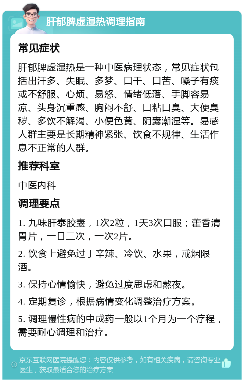 肝郁脾虚湿热调理指南 常见症状 肝郁脾虚湿热是一种中医病理状态，常见症状包括出汗多、失眠、多梦、口干、口苦、嗓子有痰或不舒服、心烦、易怒、情绪低落、手脚容易凉、头身沉重感、胸闷不舒、口粘口臭、大便臭秽、多饮不解渴、小便色黄、阴囊潮湿等。易感人群主要是长期精神紧张、饮食不规律、生活作息不正常的人群。 推荐科室 中医内科 调理要点 1. 九味肝泰胶囊，1次2粒，1天3次口服；藿香清胃片，一日三次，一次2片。 2. 饮食上避免过于辛辣、冷饮、水果，戒烟限酒。 3. 保持心情愉快，避免过度思虑和熬夜。 4. 定期复诊，根据病情变化调整治疗方案。 5. 调理慢性病的中成药一般以1个月为一个疗程，需要耐心调理和治疗。