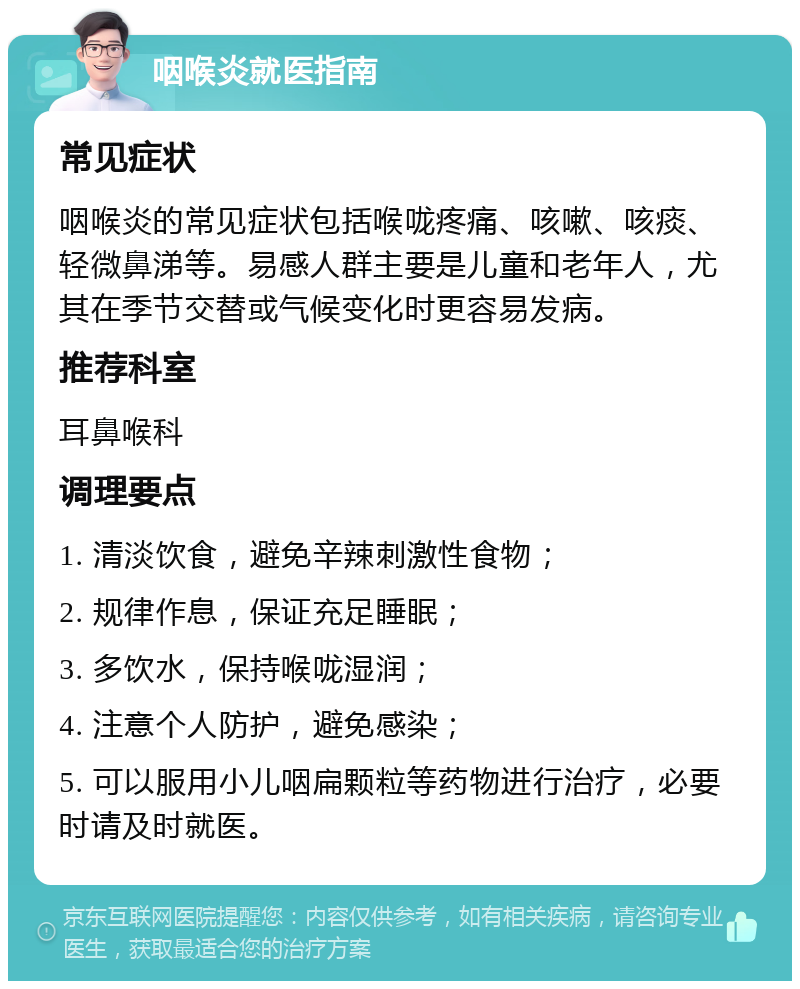 咽喉炎就医指南 常见症状 咽喉炎的常见症状包括喉咙疼痛、咳嗽、咳痰、轻微鼻涕等。易感人群主要是儿童和老年人，尤其在季节交替或气候变化时更容易发病。 推荐科室 耳鼻喉科 调理要点 1. 清淡饮食，避免辛辣刺激性食物； 2. 规律作息，保证充足睡眠； 3. 多饮水，保持喉咙湿润； 4. 注意个人防护，避免感染； 5. 可以服用小儿咽扁颗粒等药物进行治疗，必要时请及时就医。