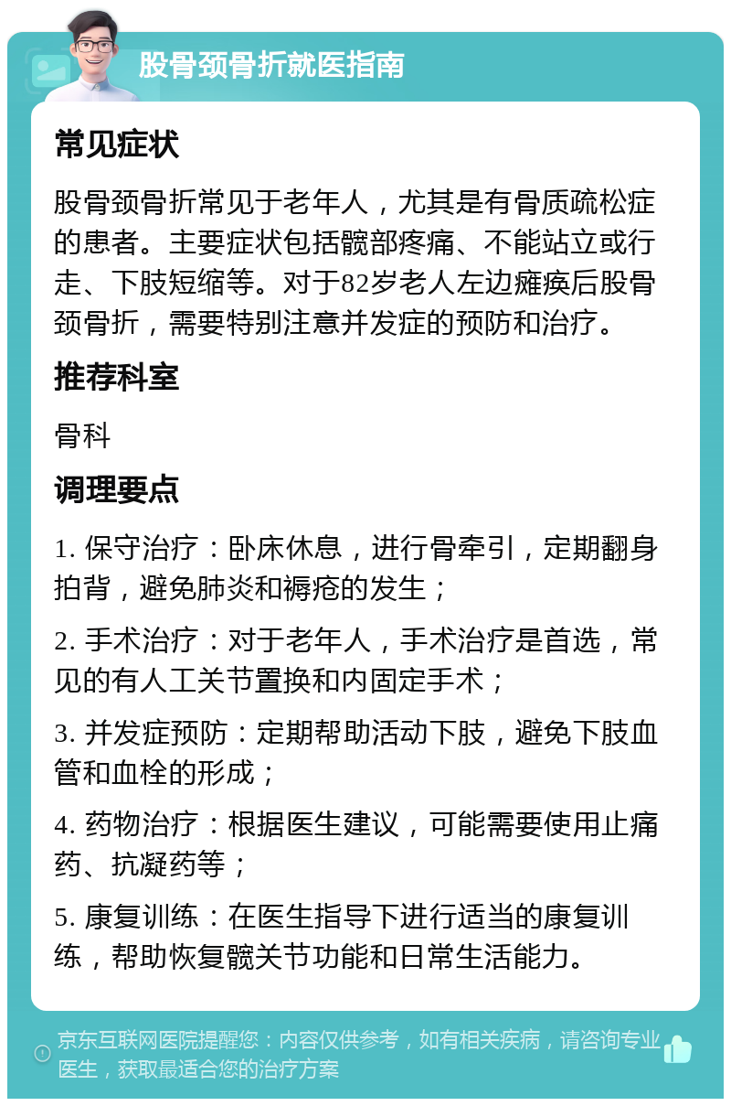 股骨颈骨折就医指南 常见症状 股骨颈骨折常见于老年人，尤其是有骨质疏松症的患者。主要症状包括髋部疼痛、不能站立或行走、下肢短缩等。对于82岁老人左边瘫痪后股骨颈骨折，需要特别注意并发症的预防和治疗。 推荐科室 骨科 调理要点 1. 保守治疗：卧床休息，进行骨牵引，定期翻身拍背，避免肺炎和褥疮的发生； 2. 手术治疗：对于老年人，手术治疗是首选，常见的有人工关节置换和内固定手术； 3. 并发症预防：定期帮助活动下肢，避免下肢血管和血栓的形成； 4. 药物治疗：根据医生建议，可能需要使用止痛药、抗凝药等； 5. 康复训练：在医生指导下进行适当的康复训练，帮助恢复髋关节功能和日常生活能力。