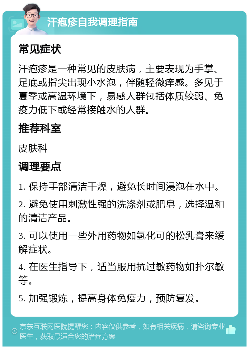 汗疱疹自我调理指南 常见症状 汗疱疹是一种常见的皮肤病，主要表现为手掌、足底或指尖出现小水泡，伴随轻微痒感。多见于夏季或高温环境下，易感人群包括体质较弱、免疫力低下或经常接触水的人群。 推荐科室 皮肤科 调理要点 1. 保持手部清洁干燥，避免长时间浸泡在水中。 2. 避免使用刺激性强的洗涤剂或肥皂，选择温和的清洁产品。 3. 可以使用一些外用药物如氢化可的松乳膏来缓解症状。 4. 在医生指导下，适当服用抗过敏药物如扑尔敏等。 5. 加强锻炼，提高身体免疫力，预防复发。