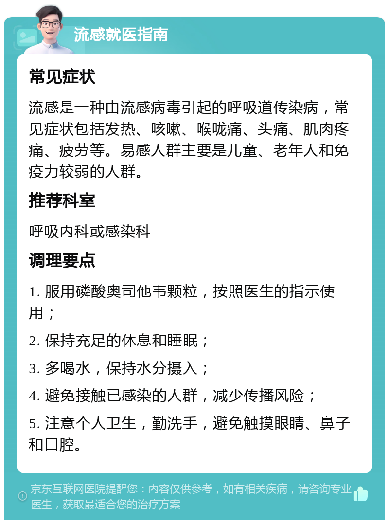 流感就医指南 常见症状 流感是一种由流感病毒引起的呼吸道传染病，常见症状包括发热、咳嗽、喉咙痛、头痛、肌肉疼痛、疲劳等。易感人群主要是儿童、老年人和免疫力较弱的人群。 推荐科室 呼吸内科或感染科 调理要点 1. 服用磷酸奥司他韦颗粒，按照医生的指示使用； 2. 保持充足的休息和睡眠； 3. 多喝水，保持水分摄入； 4. 避免接触已感染的人群，减少传播风险； 5. 注意个人卫生，勤洗手，避免触摸眼睛、鼻子和口腔。