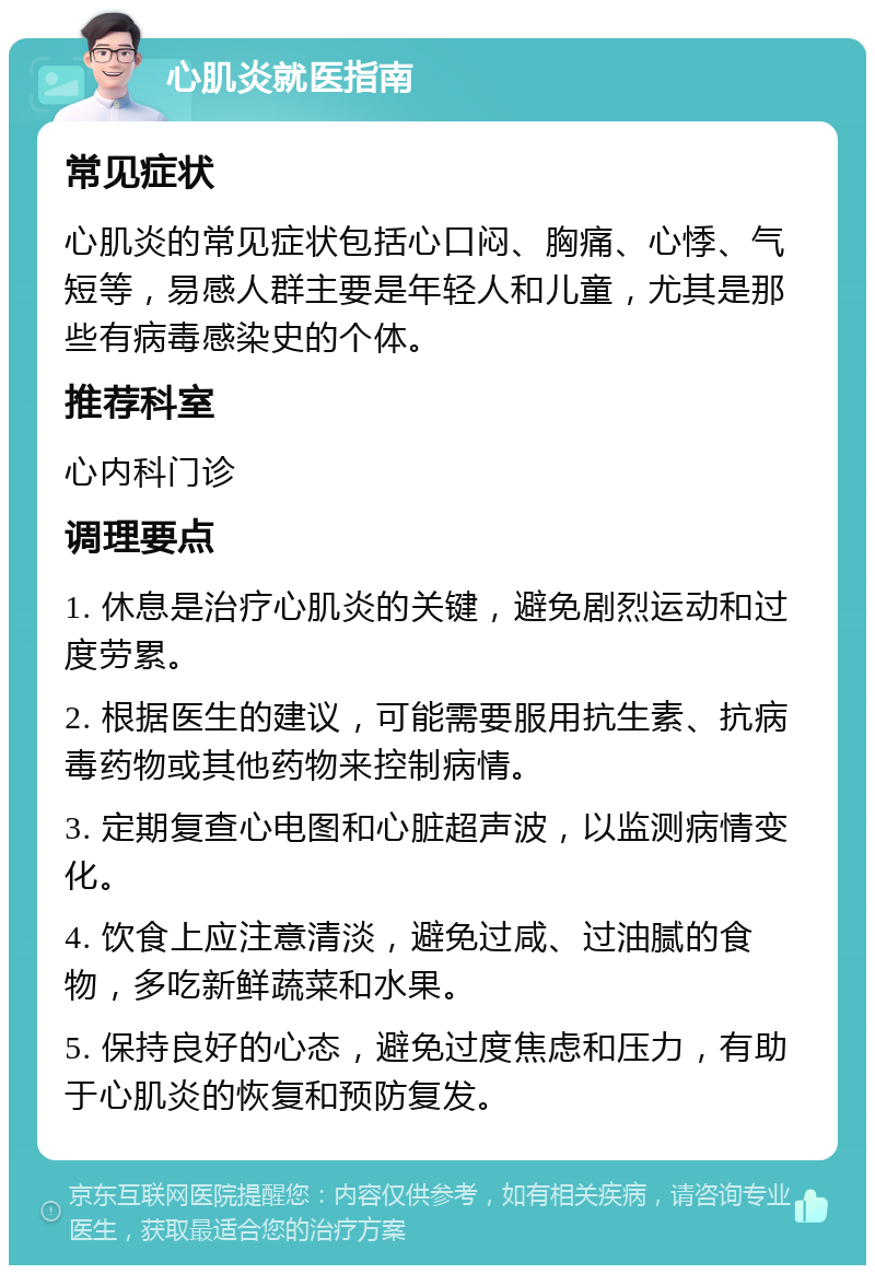 心肌炎就医指南 常见症状 心肌炎的常见症状包括心口闷、胸痛、心悸、气短等，易感人群主要是年轻人和儿童，尤其是那些有病毒感染史的个体。 推荐科室 心内科门诊 调理要点 1. 休息是治疗心肌炎的关键，避免剧烈运动和过度劳累。 2. 根据医生的建议，可能需要服用抗生素、抗病毒药物或其他药物来控制病情。 3. 定期复查心电图和心脏超声波，以监测病情变化。 4. 饮食上应注意清淡，避免过咸、过油腻的食物，多吃新鲜蔬菜和水果。 5. 保持良好的心态，避免过度焦虑和压力，有助于心肌炎的恢复和预防复发。