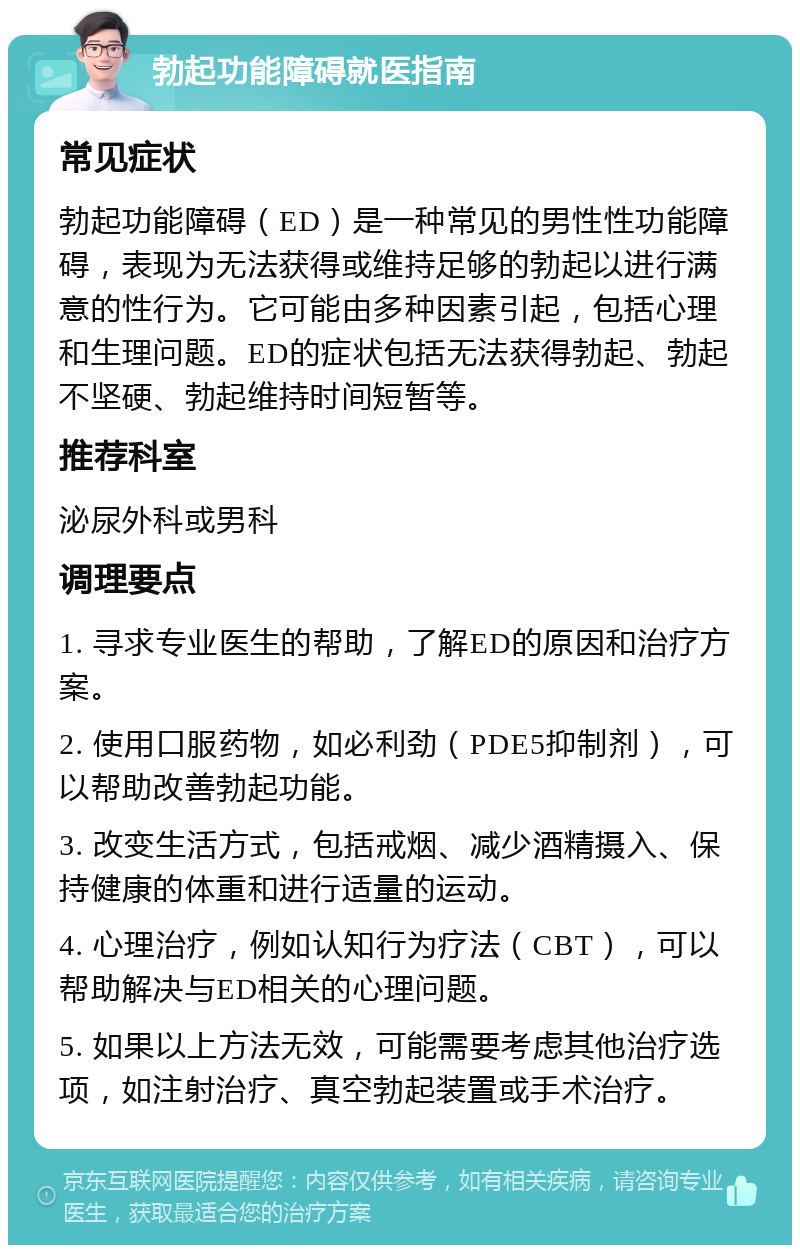 勃起功能障碍就医指南 常见症状 勃起功能障碍（ED）是一种常见的男性性功能障碍，表现为无法获得或维持足够的勃起以进行满意的性行为。它可能由多种因素引起，包括心理和生理问题。ED的症状包括无法获得勃起、勃起不坚硬、勃起维持时间短暂等。 推荐科室 泌尿外科或男科 调理要点 1. 寻求专业医生的帮助，了解ED的原因和治疗方案。 2. 使用口服药物，如必利劲（PDE5抑制剂），可以帮助改善勃起功能。 3. 改变生活方式，包括戒烟、减少酒精摄入、保持健康的体重和进行适量的运动。 4. 心理治疗，例如认知行为疗法（CBT），可以帮助解决与ED相关的心理问题。 5. 如果以上方法无效，可能需要考虑其他治疗选项，如注射治疗、真空勃起装置或手术治疗。