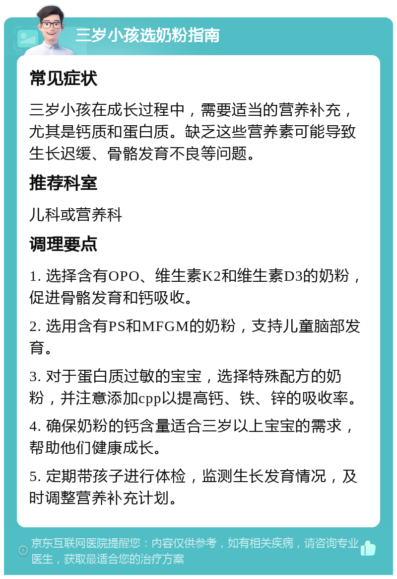 三岁小孩选奶粉指南 常见症状 三岁小孩在成长过程中，需要适当的营养补充，尤其是钙质和蛋白质。缺乏这些营养素可能导致生长迟缓、骨骼发育不良等问题。 推荐科室 儿科或营养科 调理要点 1. 选择含有OPO、维生素K2和维生素D3的奶粉，促进骨骼发育和钙吸收。 2. 选用含有PS和MFGM的奶粉，支持儿童脑部发育。 3. 对于蛋白质过敏的宝宝，选择特殊配方的奶粉，并注意添加cpp以提高钙、铁、锌的吸收率。 4. 确保奶粉的钙含量适合三岁以上宝宝的需求，帮助他们健康成长。 5. 定期带孩子进行体检，监测生长发育情况，及时调整营养补充计划。