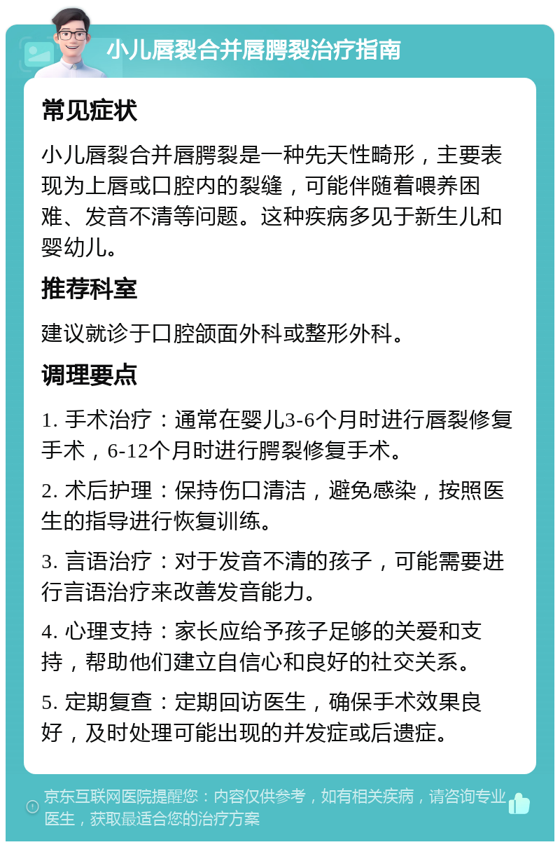 小儿唇裂合并唇腭裂治疗指南 常见症状 小儿唇裂合并唇腭裂是一种先天性畸形，主要表现为上唇或口腔内的裂缝，可能伴随着喂养困难、发音不清等问题。这种疾病多见于新生儿和婴幼儿。 推荐科室 建议就诊于口腔颌面外科或整形外科。 调理要点 1. 手术治疗：通常在婴儿3-6个月时进行唇裂修复手术，6-12个月时进行腭裂修复手术。 2. 术后护理：保持伤口清洁，避免感染，按照医生的指导进行恢复训练。 3. 言语治疗：对于发音不清的孩子，可能需要进行言语治疗来改善发音能力。 4. 心理支持：家长应给予孩子足够的关爱和支持，帮助他们建立自信心和良好的社交关系。 5. 定期复查：定期回访医生，确保手术效果良好，及时处理可能出现的并发症或后遗症。