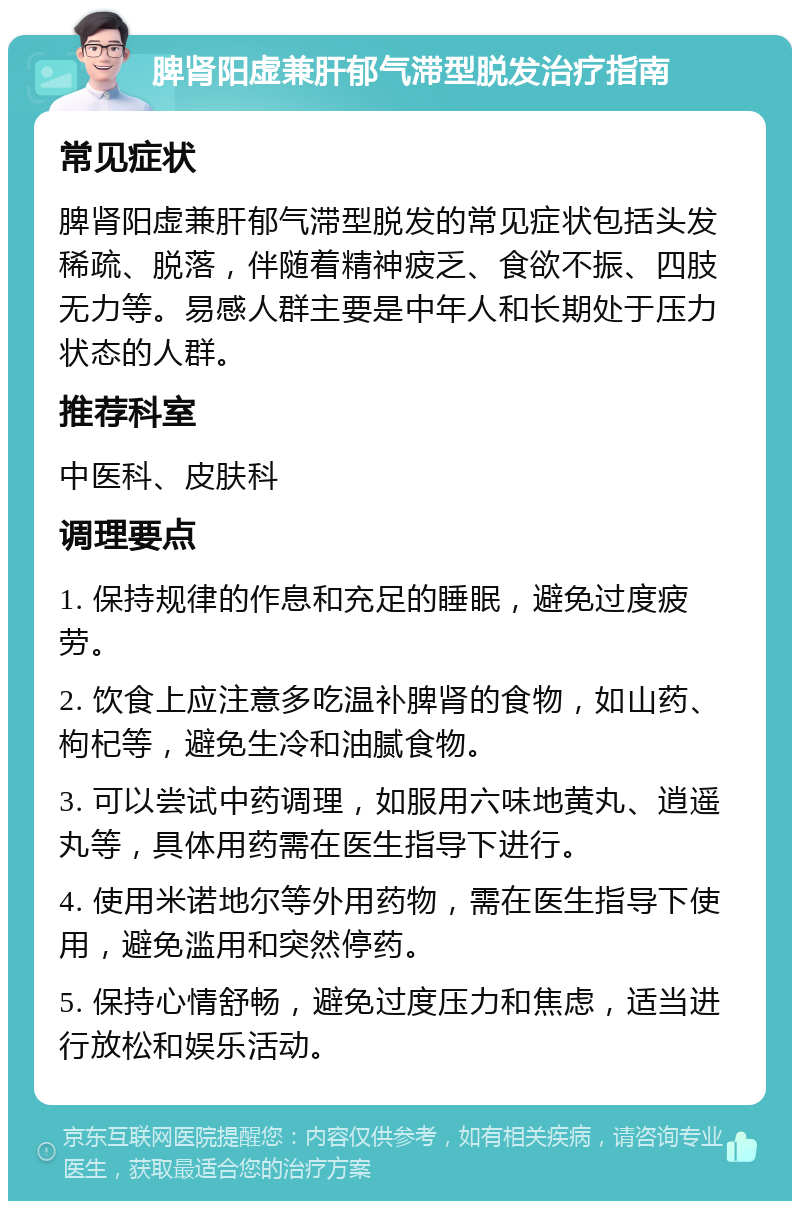 脾肾阳虚兼肝郁气滞型脱发治疗指南 常见症状 脾肾阳虚兼肝郁气滞型脱发的常见症状包括头发稀疏、脱落，伴随着精神疲乏、食欲不振、四肢无力等。易感人群主要是中年人和长期处于压力状态的人群。 推荐科室 中医科、皮肤科 调理要点 1. 保持规律的作息和充足的睡眠，避免过度疲劳。 2. 饮食上应注意多吃温补脾肾的食物，如山药、枸杞等，避免生冷和油腻食物。 3. 可以尝试中药调理，如服用六味地黄丸、逍遥丸等，具体用药需在医生指导下进行。 4. 使用米诺地尔等外用药物，需在医生指导下使用，避免滥用和突然停药。 5. 保持心情舒畅，避免过度压力和焦虑，适当进行放松和娱乐活动。