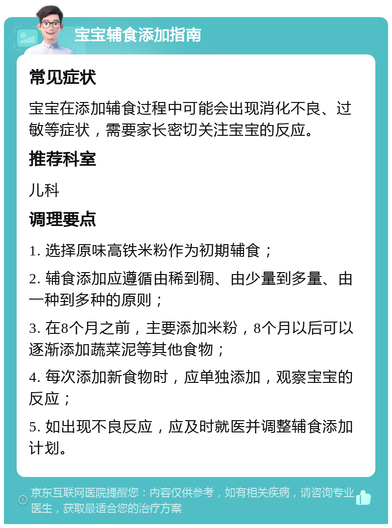 宝宝辅食添加指南 常见症状 宝宝在添加辅食过程中可能会出现消化不良、过敏等症状，需要家长密切关注宝宝的反应。 推荐科室 儿科 调理要点 1. 选择原味高铁米粉作为初期辅食； 2. 辅食添加应遵循由稀到稠、由少量到多量、由一种到多种的原则； 3. 在8个月之前，主要添加米粉，8个月以后可以逐渐添加蔬菜泥等其他食物； 4. 每次添加新食物时，应单独添加，观察宝宝的反应； 5. 如出现不良反应，应及时就医并调整辅食添加计划。